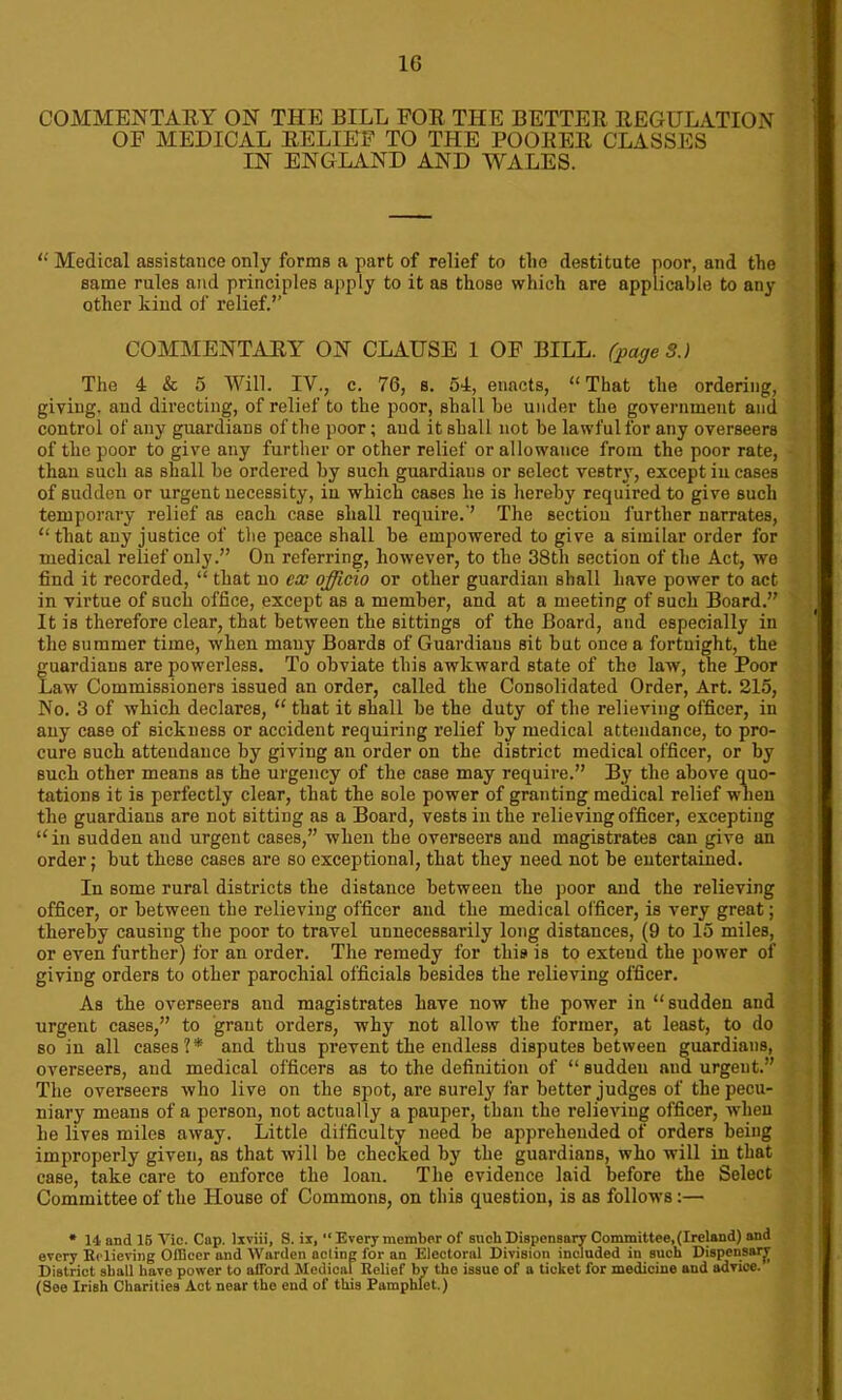 COMMENTARY ON THE BILL FOR THE BETTER REGULATION OF MEDICAL RELIEF TO THE POORER CLASSES IN ENGLAND AND WALES. “ Medical assistance only forms a part of relief to tlie destitute poor, and the same rules and principles apply to it as those which are applicable to any other kind of relief.” COMMENTARY ON CLAUSE 1 OF BILL, (page 3.) The 4 & 5 Will. IV.; c. 76, s. 54, enacts, “That the ordering, giving, and directing, of relief to the poor, shall be under the government and control of any guardians of the poor; and it shall not be lawful for any overseers of the poor to give any further or other relief or allowance from the poor rate, than such as shall be ordered by such guardians or select vestry, except in cases of sudden or urgent necessity, in which cases he is hereby required to give such temporary relief as each case shall require.-’ The section further narrates, “ that any justice of the peace shall be empowered to give a similar order for medical relief only.” On referring, however, to the 38th section of the Act, we find it recorded, “ that no cx officio or other guardian shall have power to act in virtue of such office, except as a member, and at a meeting of such Board.” It is therefore clear, that between the sittings of the Board, and especially in the summer time, when many Boards of Guardians sit but once a fortnight, the guardians are powerless. To obviate this awkward state of the law, the Poor Law Commissioners issued an order, called the Consolidated Order, Art. 215, No. 3 of which declares, “ that it shall be the duty of the relieving officer, in any case of sickness or accident requiring relief by medical attendance, to pro- cure such attendance by giving an order on the district medical officer, or by such other means as the urgency of the case may require.” By the above quo- tations it is perfectly clear, that the sole power of granting medical relief when the guardians are not sitting as a Board, vests in the relieving officer, excepting “in sudden and urgent cases,” when the overseers and magistrates can give an order; but these cases are so exceptional, that they need not be entertained. In some rural districts the distance between the poor and the relieving officer, or between the relieving officer and the medical officer, is very great; thereby causing the poor to travel unnecessarily long distances, (9 to 15 miles, or even further) for an order. The remedy for this is to extend the power of giving orders to other parochial officials besides the relieving officer. As the overseers and magistrates have now the power in “ sudden and urgent cases,” to grant orders, why not allow the former, at least, to do so in all cases?* and thus prevent the endless disputes between guardians, overseers, and medical officers as to the definition of “ sudden and urgent.” The overseers who live on the spot, are surely far better judges of the pecu- niary means of a person, not actually a pauper, than the relieving officer, when be lives miles away. Little difficulty need be apprehended of orders being improperly given, as that will be checked by the guardians, who will in that case, take care to enforce the loan. The evidence laid before the Select Committee of the House of Commons, on this question, is as follows:— * Id, and 15 Vic. Cap. lxviii, S. ix, “ Every member of sucb Dispensary Committee,(Ireland) and every Believing Officer and Warden acting for an Electoral Division included in such Dispensary District shall have power to aiford Medical Relief by the issue of a ticket for medicine aud advice. (Soe Irish Charities Act near the end of this Pamphlet.)