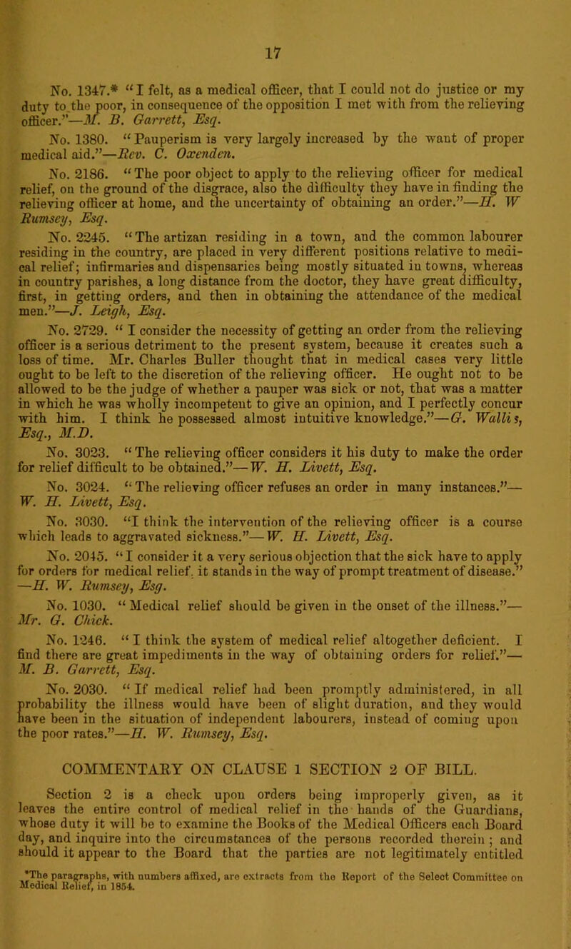 No. 1347.* “ I felt, as a medical officer, that I could not do justice or my duty to.the poor, in consequence of the opposition I met with from the relieving officer.’’—M. B. Garrett, Esq. No. 1380. “ Pauperism is very largely increased hy the want of proper medical aid.”—Itcv. C. Oxcndcn. No. 2186. “ The poor object to apply to the relieving officer for medical relief, on the ground of the disgrace, also the difficulty they have in finding the relieving officer at home, and the uncertainty of obtaining an order.”—II. W Rumsey, Esq. No. 2245. “Theartizan residing in a town, and the common labourer residing in the country, are placed in very different positions relative to medi- cal relief; infirmaries and dispensaries being mostly situated in towns, whereas in country parishes, a long distance from the doctor, they have great difficulty, first, in getting orders, and then in obtaining the attendance of the medical men.”—J. Leigh, Esq. No. 2729. “ I consider the necessity of getting an order from the relieving officer is a serious detriment to the present system, because it creates such a loss of time. Mr. Charles Buller thought that in medical cases very little ought to he left to the discretion of the relieving officer. He ought not to he allowed to be the judge of whether a pauper was sick or not, that was a matter in which he was wholly incompetent to give an opinion, and I perfectly concur with him. I think he possessed almost intuitive knowledge.”—G. Wallis, Esq., M.D. No. 3023. “ The relieving officer considers it his duty to make the order for relief difficult to he obtained.”—W. H. Livett, Esq. No. 3024. “ The relieving officer refuses an order in many instances.”— W. H. Livett, Esq. No. 3030. “I think the intervention of the relieving officer is a course which leads to aggravated sickness.”—W. H. Livett, Esq. No. 2045. “ I consider it a very serious objection that the sick have to apply for orders for medical relief, it stands in the way of prompt treatment of disease.” —II. W. Rumsey, Esg. No. 1030. “ Medical relief should be given in the onset of the illness.”— Mr. G. Chick. No. 1246. “ I think the system of medical relief altogether deficient. I find there are great impediments in the way of obtaining orders for relief.”— M. B. Garrett, Esq. No. 2030. “ If medical relief had been promptly administered, in all probability the illness would have been of slight duration, and they would have been in the situation of independent labourers, instead of coming upon the poor rates.”—II. W. Rumsey, Esq. COMMENTARY ON CLAUSE 1 SECTION 2 OF BILL. Section 2 is a check upou orders being improperly given, as it leaves the entire control of medical relief in the hands of the Guardians, whose duty it will be to examine the Books of the Medical Officers each Board day, and inquire into the circumstances of the persons recorded therein ; and should it appear to the Board that the parties are not legitimately entitled *The paragraphs, with numbers affixed, are extracts from the Report of the Select Committeo on Medical Relief, in 1854.