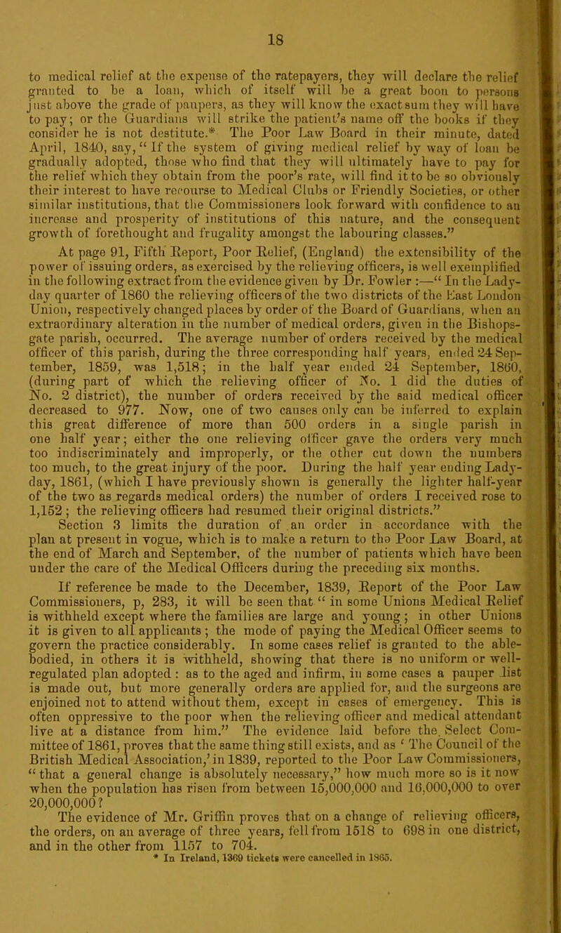 to medical relief at tlio expense of the ratepayers, they will declare the relief granted to be a loan, which of itself will be a great boon to persons just above the grade of paupers, as they will know the exact sum they will have to pay; or the Guardians will strike the patient’s name off the books if they consider he is not destitute.* The Poor Law Board in their minute, dated April, 1840, say,“ If the system of giving medical relief by way of loan be gradually adopted, those who find that they will ultimately have to pay for the relief which they obtain from the poor’s rate, will find it to be so obviously their interest to have recourse to Medical Clubs or Friendly Societies, or other similar institutions, that the Commissioners look forward with confidence to an increase and prosperity of institutions of this nature, and the consequent growth of forethought and frugality amongst the labouring classes.” At page 91, Fifth Beport, Poor Belief, (England) the extensibility of the power of issuing orders, as exercised by the relieving officers, is well exemplified in the following extract from the evidence given by Dr. Fowler :—“ In the Lady- day quarter of 1860 the relieving officers of the two districts of the Last Loudon Union, respectively changed places by order of the Board of Guardians, when an extraordinary alteration in the number of medical orders, given in the Bishops- gate parish, occurred. The average number of orders received by the medical officer of this parish, during the three corresponding half years, ended 24 Sep- tember, 1859, was 1,518; in the half year ended 24 September, 1860, (during part of which the relieving officer of ifo. 1 did the duties of No. 2 district), the number of orders received by the said medical officer decreased to 977. Now, one of two causes only can be inferred to explain this great difference of more than 500 orders in a single parish in one half year; either the one relieving officer gave the orders very much too indiscriminately and improperly, or the other cut down the numbers too much, to the great injury of the poor. During the half year ending Lady- day, 1861, (which I have previously shown is generally the lighter half-year of the two as regards medical orders) the number of orders I received rose to 1,152 ; the relieving officers had resumed their original districts.” Section 3 limits the duration of an order in accordance with the plan at present in vogue, which is to make a return to tbo Poor Law Board, at the end of March and September, of the number of patients which havo been under the care of the Medical Officers during the preceding six months. If reference be made to the December, 1839, Beport of the Poor Law Commissioners, p, 283, it will be seen that “ in some Unions Medical Belief is withheld except where the families are large and young ; in other Unions it is given to all applicants ; the mode of paying the Medical Officer seems to govern the practice considerably. In some cases relief is granted to the able- bodied, in others it is withheld, showing that there is no uniform or well- regulated plan adopted : as to the aged and infirm, in some cases a pauper list is made out, but more generally orders are applied for, and the surgeons are enjoined not to attend without them, except in esses of emergency. This is often oppressive to the poor when the relieving officer and medical attendant live at a distance from him.” The evidence laid before the. Select Com- mittee of 1861, proves that the same thing still exists, and as ‘ The Council of the British Medical Association,’in 1839, reported to the Poor Law Commissioners, “ that a general change is absolutely necessary,” how much more so is it now when the population lias risen from between 15,000,000 and 16,000,000 to over 20,000,000? The evidence of Mr. Griffin proves that on a change of relieving officers, the orders, on an average of three years, fell from 1518 to 698 in one district, and in the other from 1157 to 704. * In Ireland, 13C9 tickets were cancelled in 1865.