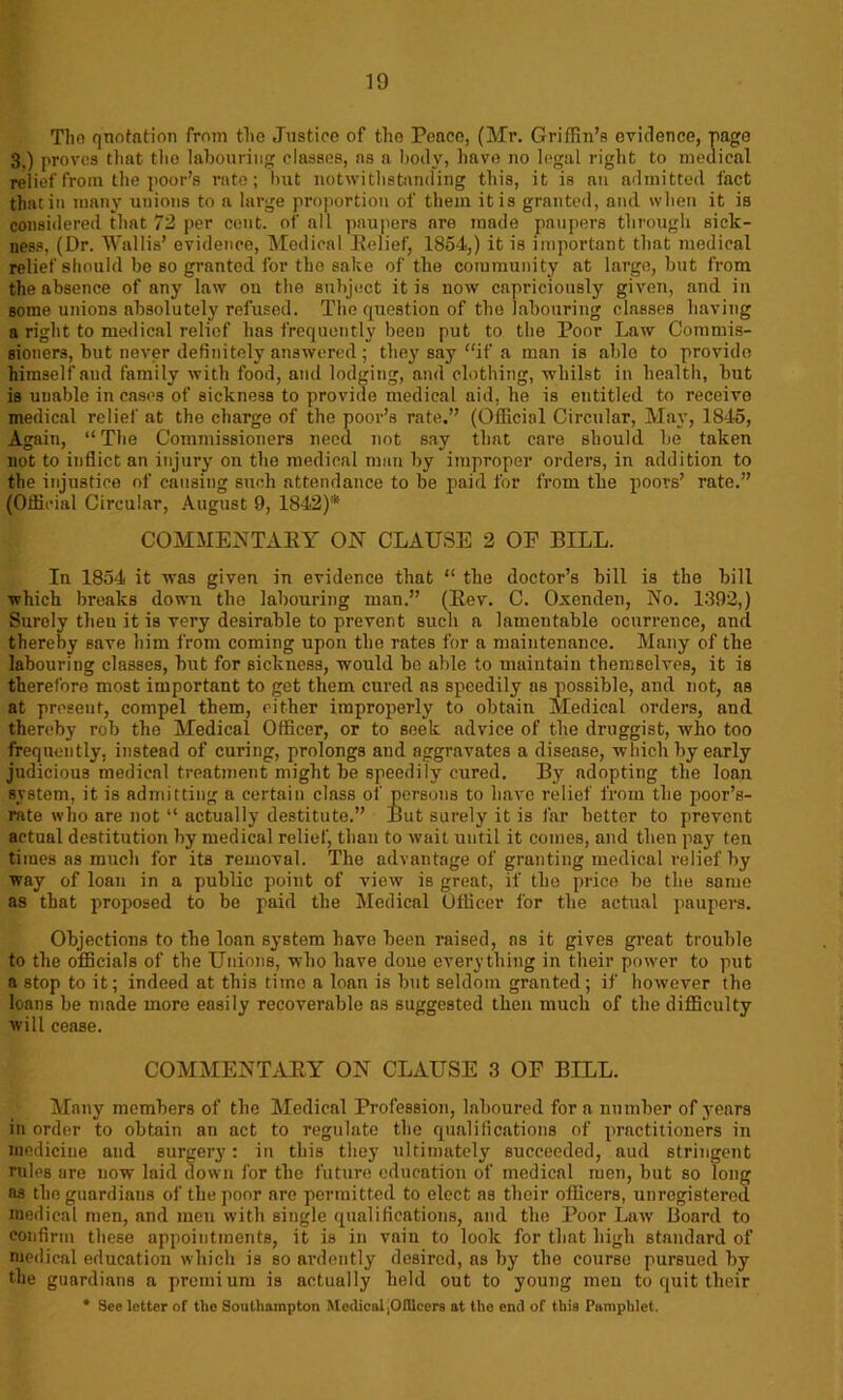 The quotation from the Justice of the Peace, (Mr. Griffin’s evidence, page 3.) proves that the labouring classes, ns a body, have no legal right to medical relief from the poor’s rate; but notwithstanding this, it is an admitted fact that in many unions to a large proportion of them it is granted, and when it is considered that 72 per cent, of all paupers are made paupers through sick- ness, (Dr. Wallis’ evidence, Medical Belief, 1854,) it is important that medical relief should be so granted for the sake of the community at large, but from the absence of any law ou the subject it is now capriciously given, and in some unions absolutely refused. The question of the labouring clnsses having a right to medical relief has frequently been put to the Poor Law Commis- sioners, but never definitely answered ; they say if a man is able to provide himself and family with food, anil lodging, and clothing, whilst in health, but is unable in cases of sickness to provide medical aid, he is entitled to receive medical relief at tho charge of the poor’s rate.” (Official Circular, May, 1845, Again, “ The Commissioners need not say that care should be taken not to inflict an injury on the medical man by improper orders, in addition to the injustice of causing such attendance to be paid for from the poors’ rate.” (Official Circular, August 9, 1842)* COMMENTARY ON CLAUSE 2 OF BILL. In 1854 it was given in evidence that “ the doctor’s bill is the bill which breaks down tho labouring man.” (Rev. C. Oxenden, No. 1392,) Surely then it is very desirable to prevent such a lamentable ocurrence, and thereby save him from coming upon the rates for a maintenance. Many of the labouring classes, but for sickness, would be able to maintain themselves, it is therefore most important to get them cured as speedily as possible, and not, as at present, compel them, cither improperly to obtain Medical orders, and thereby rob the Medical Officer, or to seek advice of the druggist, who too frequently, instead of curing, prolongs and aggravates a disease, which by early judicious medical treatment might be speedily cured. By adopting the loan system, it is admitting a certain class of persons to have relief from the poor’s- rate who are not “ actually destitute.” But surely it is far better to prevent actual destitution by medical relief, than to wait until it comes, and then pay ten times as much for its removal. The advantage of granting medical relief by way of loan in a public point of view is great, if the price be tho same as that proposed to be paid the Medical Officer for the actual paupers. Objections to the loan system have been raised, ns it gives great trouble to the officials of the Unions, who have done everything in their power to put a stop to it; indeed at this time a loan is but seldom granted; if however the loans be made more easily recoverable ns suggested then much of the difficulty will cease. COMMENTARY ON CLAUSE 3 OF BILL. Many members of the Medical Profession, laboured for a number of years in order to obtain an act to regulate the qualifications of practitioners in medicine and surgery: in this they ultimately succeeded, aud stringent rules are now laid down for the future education of medical men, but so long as the guardians of the poor are permitted to elect as their officers, unregistered medical men, and men with single qualifications, and the Poor Law Board to confirm these appointments, it is in vain to look for that high standard of medical education which is so ardently desired, as by the course pursued by the guardians a premium is actually held out to young men to quit their * See letter of the Southampton Medical ,Offlcers at the end of this Pamphlet.