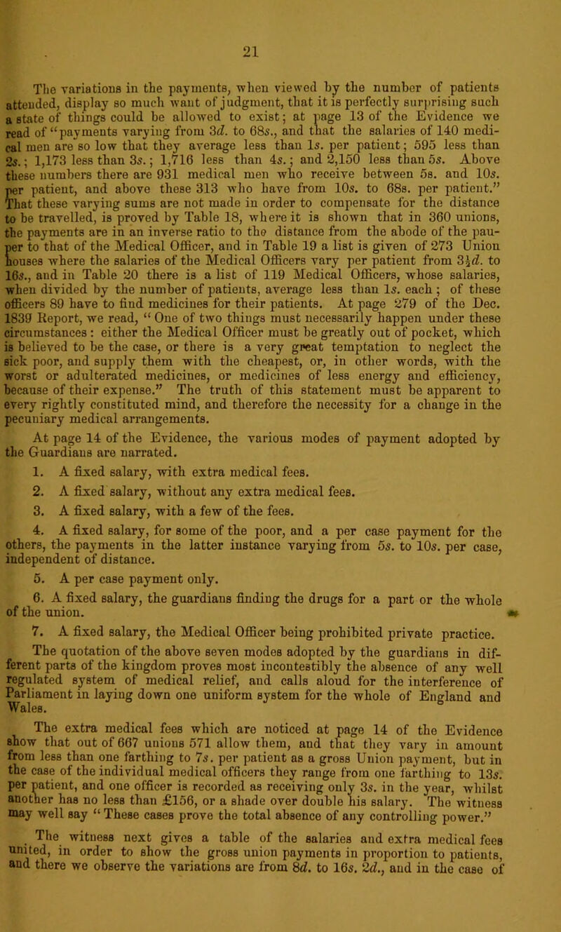 The variations in the payments, when viewed by the number of patients attended, display so much want of judgment, that it is perfectly surprising such a state of things could be allowed to exist; at page 13 of the Evidence we read of “payments varying from 3d. to 68s., and that the salaries of 140 medi- cal men are so low that they average less than Is. per patient; 595 less than 2s.; 1,173 less than 3s.; 1,716 less than 4s.; and 2,150 less than 5s. Above these numbers there are 931 medical men who receive between 5s. and 10s. per patient, and above these 313 who have from 10s. to 68s. per patient.” That these varying sums are not made iu order to compensate for the distance to be travelled, is proved by Table 18, where it is shown that in 360 unions, the payments are in an inverse ratio to the distance from the abode of the pau- per to that of the Medical Officer, and iu Table 19 a list is given of 273 Union houses where the salaries of the Medical Officers vary per patient from 3%d. to 16s., and in Table 20 there is a list of 119 Medical Officers, whose salaries, when divided by the number of patients, average less than Is. each ; of these officers 89 have to find medicines for their patients. At page 279 of the Dec. 1839 Report, we read, “ One of two things must necessarily happen under these circumstances: either the Medical Officer must be greatly out of pocket, which is believed to be the case, or there is a very great temptation to neglect the sick poor, and supply them with the cheapest, or, in other words, with the worst or adulterated medicines, or medicines of less energy and efficiency, because of their expense.” The truth of this statement must be apparent to every rightly constituted mind, and therefore the necessity for a change in the pecuniary medical arrangements. At page 14 of the Evidence, the various modes of payment adopted by the Guardians are narrated. 1. A fixed salary, with extra medical fees. 2. A fixed salary, without any extra medical fees. 3. A fixed salary, with a few of the fees. 4. A fixed salary, for some of the poor, and a per case payment for the others, the payments in the latter instance varying from 5s. to 10s. per case, independent of distance. 5. A per case payment only. 6. A fixed salary, the guardians finding the drugs for a part or the whole of the union. 7. A fixed salary, the Medical Officer being prohibited private practice. The quotation of the above seven modes adopted by the guardians in dif- ferent parts of the kingdom proves most incontestibly the absence of any well regulated system of medical relief, and calls aloud for the interference of Parliament in laying down one uniform system for the whole of England and Wales. The extra medical fees which are noticed at page 14 of the Evidence show that out of 667 unions 571 allow them, and that they vary in amount from less than one farthing to 7s. per patient as a gross Union payment, but in the case of the individual medical officers they range from one farthing to 13s. per patient, and one officer is recorded as receiving only 3s. in the year, whilst another has no less than £156, or a shade over double his salary. The witness may well say “These cases prove the total absence of any controlling power.” The witness next gives a table of the salaries and extra medical fees united, in order to show the gross union payments in proportion to patients, and there we observe the variations are from 8d. to 165. 2d., and in the case of