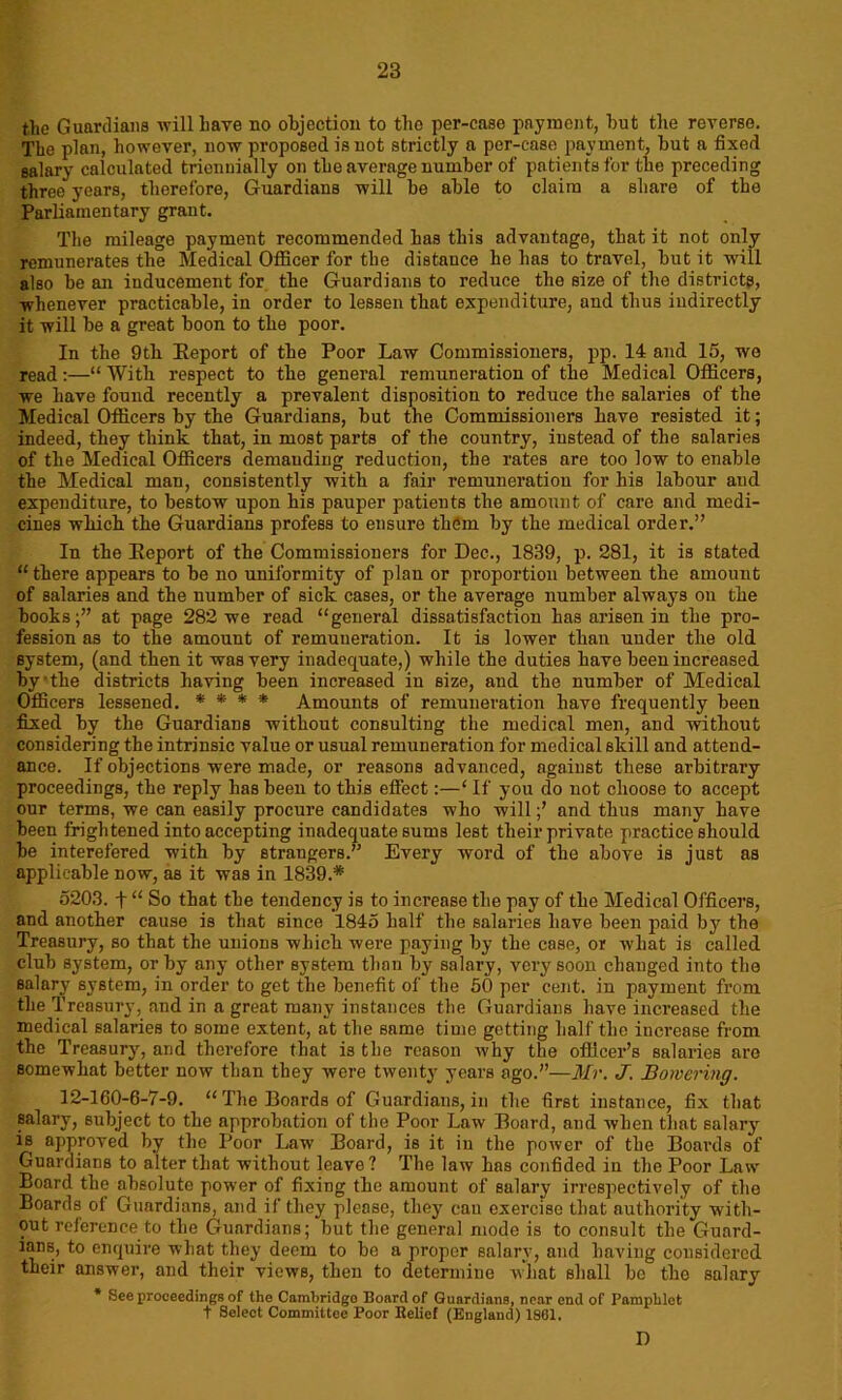 the Guardians will have no objection to tho per-case payment, hut the reverse. The plan, however, now proposed is not strictly a per-case payment, hut a fixed salary calculated triennially on the average number of patients for the preceding three years, therefore, Guardians will he able to claim a share of the Parliamentary grant. The mileage payment recommended has this advantage, that it not only remunerates the Medical Officer for the distance he has to travel, hut it will also he an inducement for the Guardians to reduce the size of the districts, whenever practicable, in order to lessen that expenditure, and thus indirectly it will he a great boon to the poor. In the 9th Eeport of the Poor Law Commissioners, pp. 14 and 15, wo read:—“ With respect to the general remuneration of the Medical Officers, we have found recently a prevalent disposition to reduce the salaries of the Medical Officers by the Guardians, hut the Commissioners have resisted it; indeed, they think that, in most parts of the country, instead of the salaries of the Medical Officers demanding reduction, the rates are too low to enable the Medical man, consistently with a fair remuneration for his labour and expenditure, to bestow upon his pauper patients the amount of care and medi- cines which the Guardians profess to ensure them by the medical order.” In the Eeport of the Commissioners for Dec., 1839, p. 281, it is stated “there appears to he no uniformity of plan or proportion between the amount of salaries and the number of sick cases, or the average number always on the hooksat page 282 we read “general dissatisfaction has arisen in the pro- fession as to the amount of remuneration. It is lower than under the old system, (and then it was very inadequate,) while the duties have been increased by'the districts having been increased in size, and the number of Medical Officers lessened. * * * * Amounts of remuneration have frequently been fixed by the Guardians without consulting the medical men, and without considering the intrinsic value or usual remuneration for medical skill and attend- ance. If objections were made, or reasons advanced, against these arbitrary proceedings, the reply has been to this effect:—‘ If you do not choose to accept our terms, we can easily procure candidates who willand thus many have been frightened into accepting inadequate sums lest their private practice should he interefered with by strangers.” Every word of the above is just as applicable now, as it was in 1839.* 5203. f “ So that the tendency is to increase the pay of the Medical Officers, and another cause is that since 1845 half the salaries have been paid by the Treasury, so that the unions which were paying by the case, or what is called club system, or by any other system than by salary, very soon changed into the salary system, in order to get the benefit of the 50 per cent, in payment from the Treasury, and in a great many instances the Guardians have increased the medical salaries to some extent, at the same time getting half the increase from the Treasury, and therefore that is the reason why the officer’s salaries are somewhat better now than they were twenty years ago.”—Mr. J. Bonering. 12-160-6-7-9. “The Boards of Guardians,in the first instance, fix that salary, subject to the approbation of the Poor Law Board, and when that salary is approved by tho Poor Law Board, is it in the power of the Boards of Guardians to alter that without leave ? The law has confided in the Poor Law Board the absolute power of fixing the amount of salary irrespectively of the Boards of Guardians, and if they please, they can exercise that authority with- out reference to the Guardians; but the general mode is to consult the Guard- ians, to enquire what they deem to be a proper salary, and having considered their answer, and their views, then to determine what shall be the salary * See proceedings of the Cambridgo Board of Guardians, near end of Pamphlet t Select Committee Poor Belief (England) 1861. D