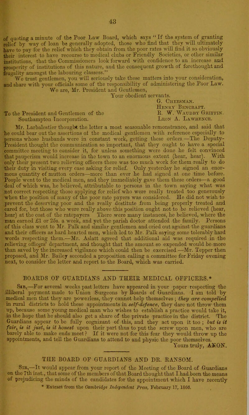 of quoting a minute of the Poor Law Board, which says “ If the system of granting relief by way of loan be generally adopted, those who find that they will ultimately have to pay for the relief which they obtain from the poor rates will find it so obviously their interest to have recourse to medical clubs or Friendly Societies, or other similar institutions, that the Commissioners look forward with confidence to au increase and prosperity of institutions of this nature, and tho consequent growth of forethought and frugality amongst the labouring classess.” We trust gentlemen, you will seriously take these matters into your consideration, and share with your officials some of the responsibility of administering the Poor Law. We are, Mr. President and Gentlemen, Your obedient servants. G. Cheesman. Henry Bencraft. To the President and Gentlemen of tho R. W. Waudby Griffin. Southampton Incorporation. Leon A. Lawrence. Mr. Larbalestier thought the letter a most seasonable remonstrance, and said that he could bear out the assertions of the medical gentlemen with reference especially to persons whose husbands were in constant work, getting these orders—The Deputy- President thought the communication so important, that they ought to have a special committee meeting to consider it, for unless something were done he felt convinced that pauperism would increase in the town to an enormous extent (hear, hear). With only their present two relieving officers there was too much work for them really to do their duty in visiting every case asking for relief. Only yesterday he signed an enor- mous quantity of mutton orders—more than ever he had signed at one time before. People went to the medical men, and they immediately gave them these orders—a good deal of which was, he believed, attributable to persons in the town saying what was not correct respecting those applying for relief who were really treated too generously when the position of many of the poor rate payers was considered. He did not wish to prevent the deserving poor and the really destitute from being properly treated and cared for, but those who were really above this position ought not to be relieved (hear, hear) at the cost of the ratepayers There were many instances, he believed, where the man earned £1 or 25s. a week, and yet the parish doctor attended the family. Persons of this class went to Mr. Palk and similar gentlemen and cried out against the guardians and their officers as hard hearted men, which led to Mr. Palk saying some tolerably hard words respecting them.—Mr. Aslatt agreed that additional aid was required in the relieving officers’ department, and thought that the amount so expended would be more than saved by the increased vigilance which could then be exercised —Mr. Tepper then proposed, and Mr. Bailey seconded a proposition calling a committee for Friday evening next, to consider the letter and report to the Board, which was carried. BOARDS OF GUARDIANS AND THEIR MEDICAL OFFICERS.* Sir,—For several weeks past letters have appeared in your paper respecting the illiberal payment made to Union Surgeons by Boards of Guardians. I am told by medical men that they are powerless, they cannot help themselves ; they are compelled in rural districts to hold these appointments in self-defence, they dare not throw them up, because some yoimg medical man who wishes to establish a practice would take it, in the hope that he should also get a share of the private practice in the distinct. The Guardians appear to be fully cognizant of this, and they act upon it too ; but is it fair, is it just, is it honest upon their part thus to put the screw upon men, who are barely able to make ends meet ? If it were not for this fear they would throw up the appointments, and tell the Guardians to attend to and physic the poor themselves. Yours truly, AN ON. THE BOARD OF GUARDIANS AND DR. RANSOM. Sir,—It would appear from your report of the Meeting of the Board of Guardians on the 7th inst., that some of the members of that Board thought that I had been the means of prejudicing the minds of the candidates for the appointment which I have recently