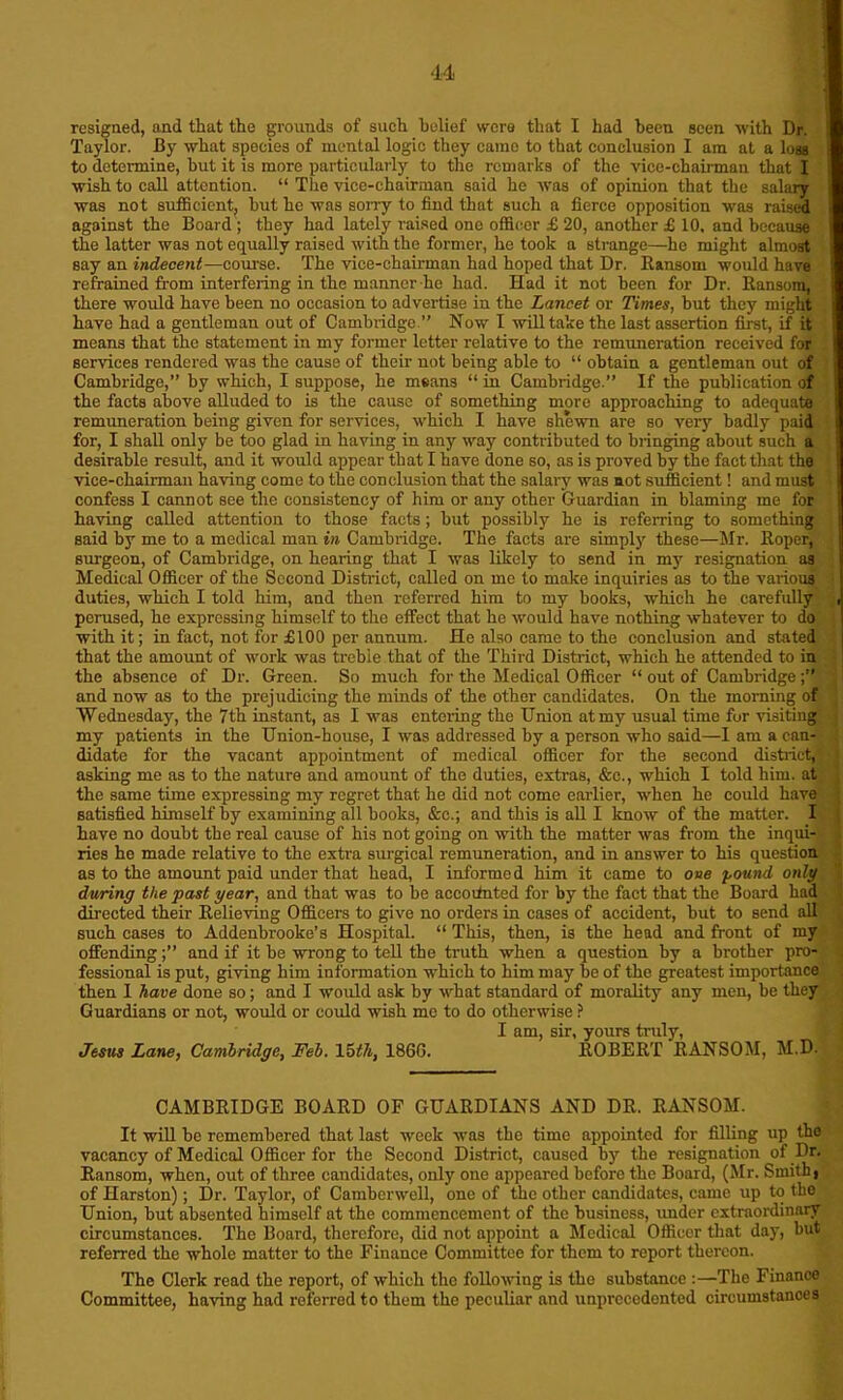 resigned, and that the grounds of such belief were that I had been seen with Dr. Taylor. By what species of mental logic they came to that conclusion I am at a loss to determine, hut it is more particularly to the remarks of the vice-chairman that I wish to call attention. “ The vice-chairman said he was of opinion that the salary was not sufficient, hut he was sorry to find that such a fierce opposition was raised against the Board ; they had lately raised one officer £ 20, another £ 10, and because the latter was not equally raised with the former, he took a strange—he might almost say an indecent—course. The vice-chairman had hoped that Dr. Ransom would have refrained from interfering in the manner he had. Had it not been for Dr. Ransom, there would have been no occasion to advertise in the Lancet or Times, but they might have had a gentleman out of Cambridge ” Now I will take the last assertion first, if it means that the statement in my former letter relative to the remuneration received for services rendered was the cause of their not being able to “ obtain a gentleman out of Cambridge,” by which, I suppose, he means “ in Cambridge.” If the publication of the facts above alluded to is the cause of something more approaching to adequate remuneration being given for services, which I have shewn are so very badly paid for, I shall only be too glad in having in any way contributed to bringing about such a desirable result, and it would appear that I have done so, as is proved by the fact that the vice-chairman having come to the conclusion that the salary was not sufficient! and must confess I cannot see the consistency of him or any other Guardian in blaming me for having called attention to those facts; but possibly he is referring to something said by me to a medical man in Cambridge. The facts are simply these—Mr. Roper, surgeon, of Cambridge, on hearing that I was likely to send in my resignation as Medical Officer of the Second District, called on me to make inquiries as to the various duties, which I told him, and then referred him to my books, which he carefully perused, he expressing himself to the effect that he would have nothing whatever to do with it; in fact, not for £100 per annum. He also came to the conclusion and stated that the amount of work was trebie that of the Third District, which he attended to in the absence of Dr. Green. So much for the Medical Officer “ out of Cambridge;” and now as to the prejudicing the minds of the other candidates. On the morning of Wednesday, the 7th instant, as I was entering the Union at my usual time for visiting my patients in the Union-house, I was addressed by a person who said—I am a can- didate for the vacant appointment of medical officer for the second district, asking me as to the nature and amount of the duties, extras, &e., which I told him. at the same time expressing my regret that he did not come earlier, when he could have satisfied himself by examining all hooks, &c.; and this is all I know of the matter. I have no doubt the real cause of his not going on with the matter was from the inqui- ries he made relative to the extra surgical remuneration, and in answer to his question as to the amount paid under that head, I informed him it came to one pound only during the past year, and that was to be accounted for by the fact that the Board had directed their Relieving Officers to give no orders in cases of accident, hut to send all such cases to Addenbrooke’s Hospital. “ This, then, is the head and front of my offending;” and if it be wrong to tell the truth when a question by a brother pro- fessional is put, giving him information which to him may be of the greatest importance then I have done so; and I would ask by what standard of morality any men, be they Guardians or not, would or could wish me to do otherwise ? I am, sir, yours truly, 9 Jesus Lane, Cambridge, Feb. 15th, I860. ROBERT RANSOM, M.D. CAMBRIDGE BOARD OF GUARDIANS AND DR. RANSOM. It will be remembered that last week was the time appointed for filling up the vacancy of Medical Officer for the Second District, caused by the resignation of Dr. Ransom, when, out of three candidates, only one appeared before the Board, (Mr. Smith, of Harston); Dr. Taylor, of Camberwell, one of the other candidates, came up to the Union, but absented himself at the commencement of the business, under extraordinary circumstances. The Board, therefore, did not appoint a Medical Officer that day, but referred the whole matter to the Finance Committee for them to report thereon. The Clerk read the report, of which the following is the substance :—The Finance Committee, having had referred to them the peculiar and unprecedented circumstances