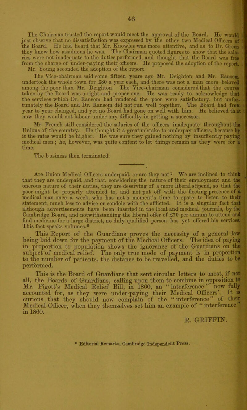 The Chairman busted the report would meet the approval of the Board. He would just observe that no dissatisfaction wras expressed by the other two Medical Officers of the Board. He had heard that Mr. Knowles was more attentive, and as to Dr. Green they knew how assiduous he was. The Chairman quoted figures to show that the sala- ries were not inadequate to the duties performed, and thought that the Board was free from the charge of under -paying their officers. He proposed the adoption of the report. Mr. Young seconded the adoption of the report. The Vice-chairman said some fifteen years ago Mr. Deighton and Mr. Hansom undertook the whole town for £80 a year each, and there was not a man more beloved among the poor than Mr. Deighton. The Vice-chairman considered that the course taken by the Board was a right and proper one. He was ready to acknowledge that the services which Dr. Ransom had rendered the poor were satisfactory, hut unfor- tunately the Board and Dr. Ransom did not run well together. The Board had from year to year changed, and yet no Board had gone on well -with him. He believed th at now they would not labour under any difficulty in getting a successor. Mr. French still considered the salaries of the officers inadequate throughout the Unions of the country. He thought it a great mistake to underpay officers, because by it the rates would be higher. He was sure they gained nothing by insuffiently paying medical men; he, however, was quite content to let things remain as they were for a time. The business then terminated. Are Union Medical Officers underpaid, or are they not ? We are inclined to think that they are underpaid, and that, considering the nature of their employment and the onerous nature of their duties, they are deserving of a more liberal stipend, so that the poor might be properly attended to, and not put off with the fleeting presence of a medical man once a week, who has not a moment’s time to spare to listen to their statement, much less to advise or condole with the afflicted. It is a singular fact that although advertisements have been inserted in the local and medical journals, by the Cambridge Board, and notwithstanding the liberal offer of £70 per annum to attend and find medicine for a large district, no duly qualified person has yet offered his services. This fact speaks volumes.* This Keport of the Guardians proves the necessity of a general law being laid down for the payment of the Medical Officers. The idea of paying ; in proportion to population shows the ignorance of the Guardians on the subject of medical relief. The only true mode of payment is in proportion to the number of patients, the distance to he travelled, and the duties to be performed. Tliis is the Board of Guardians that sent circular letters to most, if not all, the Boards of Guardians, calling upon them to combine in opposition to Mr. Pigott’s Medical Belief Bill, in 1860, an “ interference ” now fully accounted for, as they were under-paying their Medical Officers’. It is curious that they should now complain of the “interference” of their Medical Officer, when they themselves set him an example of “ interference in 1860. B. GEIEFIN. Editorial Kemarks, Cambridge Independent Press.
