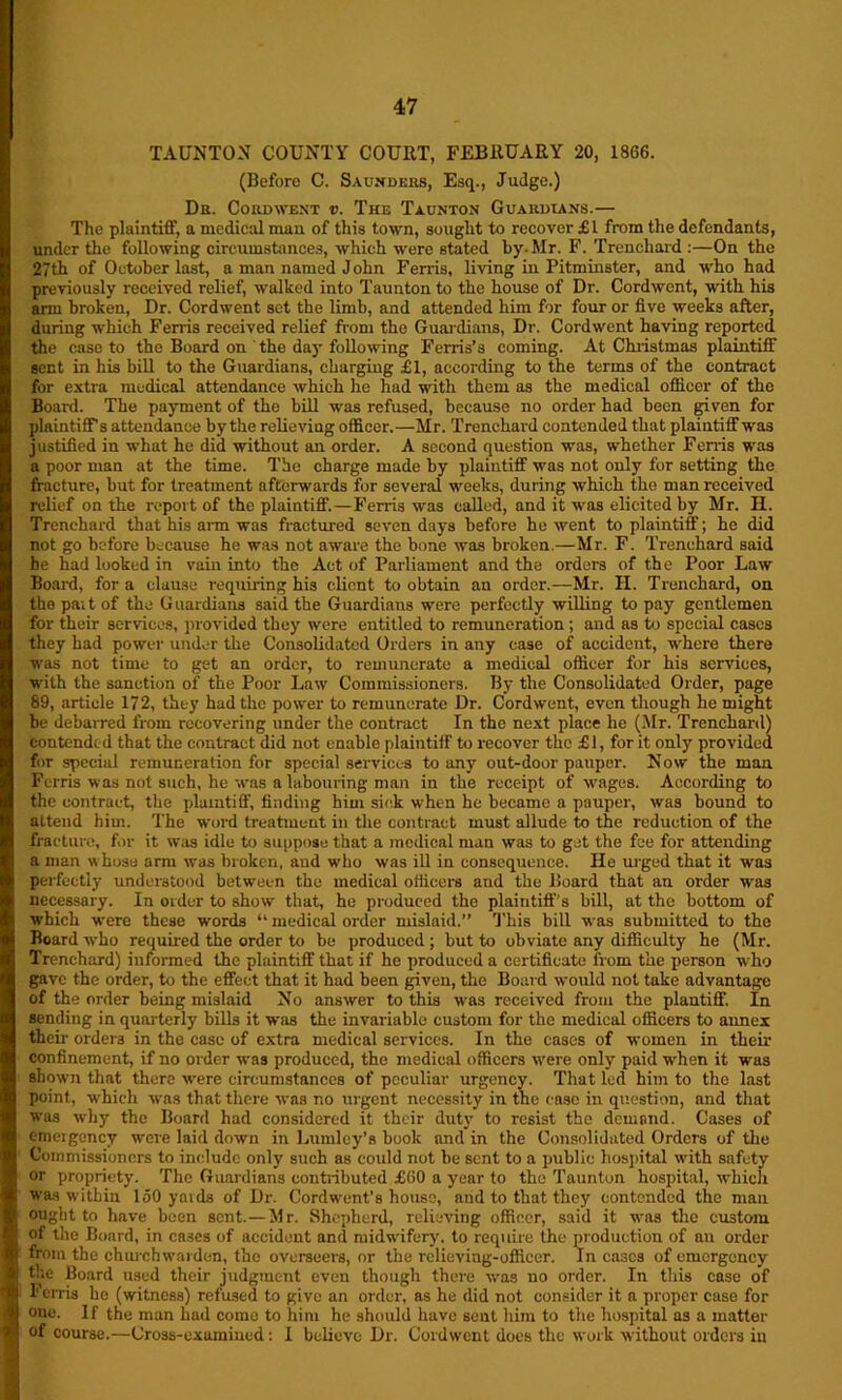 TAUNTON COUNTY COURT, FEBRUARY 20, 1866. (Before C. Saunders, Esq., Judge.) Dr. Cord went v. The Taunton Guardians.— The plaintiff, a medical man of this town, sought to recover £1 from the defendants, under the following circumstances, which were stated by-Mr. F. Trenchard :—On the 27th of October last, a man named John Ferris, living in Pitminster, and who had previously received relief, walked into Taunton to the house of Dr. Cordwent, with his arm broken, Dr. Cordwent set the limb, and attended him for four or five weeks after, during which Ferris received relief from the Guardians, Dr. Cordwent having reported the ease to the Board on the day following Ferris’s coming. At Christmas plaintiff sent in his bill to the Guardians, charging £1, according to the terms of the contract for extra medical attendance which he had with them as the medical officer of the Board. The payment of the bill was refused, because no order had been given for plaintiff’s attendance by the relieviug officer.—Mr. Trenchard contended that plaintiff was justified in what he did without an order. A second question was, whether Ferris was a poor man at the time. The charge made by plaintiff was not only for setting the fracture, but for treatment afterwards for several weeks, during which the man received relief on the report of the plaintiff.—Ferris was called, and it was elicited by Mr. H. Trenchard that his arm was fractured seven days before he went to plaintiff; he did not go before because he was not aware the bone was broken.—Mr. F. Trenchard said be had looked in vain into the Act of Parliament and the orders of the Poor Law Board, for a clause requiring his client to obtain an order.—Mr. II. Trenchard, on the pait of the Guardians said the Guardians were perfectly willing to pay gentlemen for their services, provided they were entitled to remuneration ; and as to special cases they had power under the Consolidated Orders in any case of accident, where there was not time to get an order, to remunerate a medical officer for his services, with the sanction of the Poor Law Commissioners. By the Consolidated Order, page 89, article 172, they had the power to remunerate Dr. Cordwent, even though he might be debarred from recovering under the contract In the next place he (Mr. Trenchard) contended that the contract did not enable plaintiff to recover the £1, for it only provided for special remuneration for special services to any out-door pauper. Now the man Ferris was not such, he was a labouring man in the receipt of wages. According to the contract, the plaintiff, finding him sick when he became a pauper, was bound to attend him. The word treatment in the contract must allude to the reduction of the fracture, for it was idle to suppose that a medical man was to get the fee for attending a man whose arm was broken, aud who was ill in consequence. He urged that it was perfectly understood between the medical officers and the Board that an order was necessary. In order to show that, ho produced the plaintiff’s bill, at the bottom of which were these words “ medical order mislaid.” This bill was submitted to the Board who required the order to be produced ; but to obviate any difficulty he (Mr. Trenchard) informed the plaintiff that if he produced a certificate from the person who gave the order, to the effect that it had been given, the Board would not take advantage of the order being mislaid No answer to this was received from the plantiff. In sending in quarterly bills it was the invariable custom for the medical officers to annex their ordera in the case of extra medical services. In the cases of women in their confinement, if no order was produced, the medical officers were only paid when it was shown that there were circumstances of peculiar urgency. That led him to the last point, which was that there was no urgent necessity in the case in question, and that was why the Board had considered it their duty to resist the demand. Cases of emeigency were laid down in Lumley’s book and in the Consolidated Orders of the Commissioners to include only such as could not be sent to a public hospital with safety or propriety. The Guardians contributed £60 a year to the Taunton hospital, which was within 150 ymds of Dr. Cordwent’s house, and to that they contended the man ought to have been sent.— Mr. Shepherd, relieving officer, said it was the custom of the Board, in cases of accident and midwifery, to require the production of an order from the church warden, the overseers, nr the relieving-offieer. In cases of emergency the Board used their judgment even though there was no order. In this case of Ferris he (witness) refused to give an order, as he did not consider it a proper case for one. If the man had come to him he should have sent him to the hospital as a matter of course.—Cross-examined: I believe Dr. Cordwent does the work without orders in
