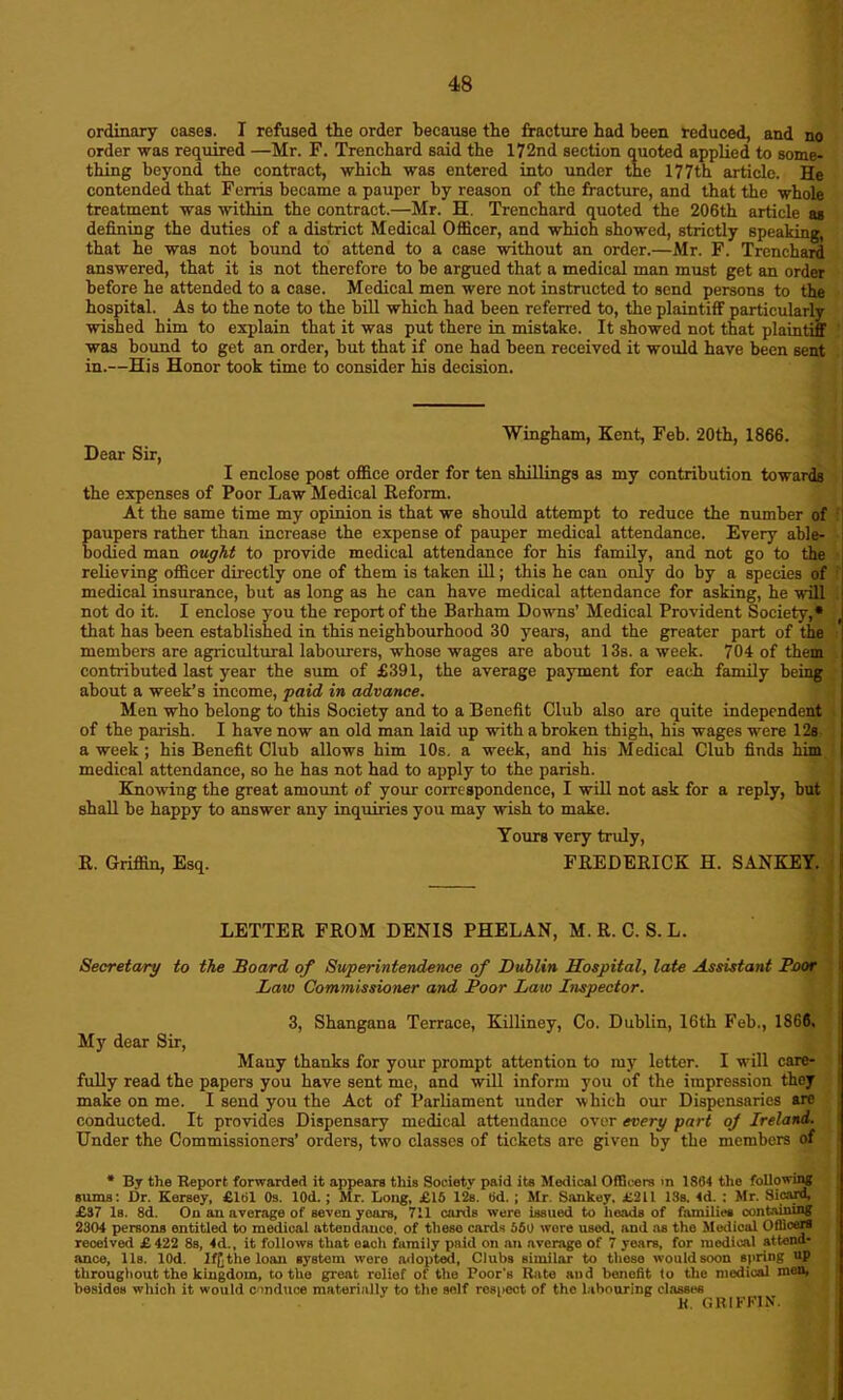 ordinary oases. I refused the order because the fracture had been reduced, and no order was required —Mr. F. Trenchard said the 172nd section quoted applied to some- thing beyond the contract, which was entered into under the 177th article. He contended that Ferris became a pauper by reason of the fracture, and that the whole treatment was within the contract.—Mr. H. Trenchard quoted the 206th article as defining the duties of a district Medical Officer, and which showed, strictly speaking, that he was not bound to attend to a case without an order.—Mr. F. Trenchard answered, that it is not therefore to be argued that a medical man must get an order before he attended to a case. Medical men were not instructed to send persons to the hospital. As to the note to the bill which had been referred to, the plaintiff particularly wished him to explain that it was put there in mistake. It showed not that plaintiff was bound to get an order, but that if one had been received it would have been sent in.—His Honor took time to consider his decision. Wingham, Kent, Feb. ‘20th, 1866. Dear Sir, I enclose post office order for ten shillings as my contribution towards the expenses of Poor Law Medical Reform. At the same time my opinion is that we should attempt to reduce the number of paupers rather than increase the expense of pauper medical attendance. Every able- bodied man ought to provide medical attendance for his family, and not go to the relieving officer directly one of them is taken ill; this he can only do by a species of medical insurance, but as long as he can have medical attendance for asking, he will not do it. I enclose you the report of the Barham Downs’ Medical Provident Society,* that has been established in this neighbourhood 30 years, and the greater part of the members are agricultural labourers, whose wages are about 13s. a week. 704 of them contributed last year the sum of £391, the average payment for each family being about a week’s income, paid in advance. Men who belong to this Society and to a Benefit Club also are quite independent of the parish. I have now an old man laid up with a broken thigh, his wages were 12s a week ; his Benefit Club allows him 10s. a week, and his Medical Club finds him medical attendance, so he has not had to apply to the parish. Knowing the great amount of your correspondence, I will not ask for a reply, hut shall be happy to answer any inquiries you may wish to make. Yours very truly, R. Griffin, Esq. FREDERICK H. SANKEY. LETTER FROM DENIS PHELAN, M. R. C. S.L. Secretary to the Board of Superintendence of Dublin Hospital, late Assistant Boor Law Commissioner and Boor Law Inspector. 3, Shangana Terrace, Killiney, Co. Dublin, 16th Feb., 1866, My dear Sir, Many thanks for your prompt attention to my letter. I will care- fully read the papers you have sent me, and will inform you of the impression they make on me. I send you the Act of Parliament under which our Dispensaries are conducted. It provides Dispensary medical attendance over every part of Ireland. Under the Commissioners’ orders, two classes of tickets arc given by the members of * By the Report forwarded it appears this Society paid its Medical Officers in 1804 the following sums: Dr. Kersey, £101 0s. lOd.; Mr. Long, £15 12s. tid. ; Mr. Sankey, £211 18s. 4d. : Mr. Sionrd, £37 Is. 8d. On an average of seven years, 711 cards were issued to heads of families containing 2304 persons entitled to medical attendance, of theso cards 560 wore used, and as tho Medical Officers received £422 8s, 4d., it follows that oacli family paid on an average of 7 years, for medical attend- ance, 11s. lOd. Iff. the loan system were adopted, Clubs similar to these would soon spring up throughout the kingdom, to the great relief of the Poor's Rate and benefit to the medical men, besides which it would conduce materially to the self respect of tho labouring classes H. GRIFFIN.
