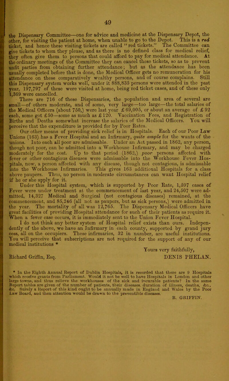 the Dispensary Committee—one for advice and medicine at the Dispensary Depot, the other, for visiting the patient at home, when unable to go to tho Depot. This is a red ticket, and hence these visiting tickets are called “ red tickets.” The Committee can give tickets to whom they please, and as there is no defined class for medical relief, they often give them to persons that could afford to pay for medical attendance. At the ordinary meetings of the Committee they can cancel these tickets, so as to prevent unfit parlies from obtaining further attendance; hut as the attendance has been usually completed before that is done, the Medical Officer gets no remuneration for his attendance on these comparatively wealthy persons, and of course complains. Still this Dispensary system works well, under it 888,835 persons were attended in the past year, 197,797 of these were visited at home, being red ticket cases, and of these only 1,369 were cancelled. There are 716 of these Dispensaries, the population and area of several are small—of others moderate, and of some, very large—too large—the total salaries of the Medical Officers (about 750,) were last year £ 69,005, or about an average of £ 92 each, some got £50—some as much as £ 120. Vaccination Fees, and Registration of Births and Deaths somewhat increase the salaries of the Medical Officers. You will perceive that the expenditure is provided for by Poor Rates. Our other means of providing sick relief is in Hospitals. Each of our Poor Law Unions (163) has a Fever Hospital and an Infirmary, quite ample for the wants of the unions. Into each all poor are admissable. Under an Act passed in 1862, any person, though not poor, can be admitted into a Workhouse Infirmary, and may be charged moderately for the cost. Up to that period (1862,) poor persons affected with fever or other contagious diseases were admissable into the Workhouse Fever Hos- pitals, now, a person affected with any disease, though not contagious, is admissable into the Workhouse Infirmaries. This gives 163 additional Hospitals for a class above paupers. Thus, no person in moderate circumstances can want Hospital relief if he or she apply for it. Under this Hospital system, which is supported by Poor Rate, 1,597 cases of Fever were under treatment at the commencement of last year, and 24,507 were ad- mitted, 14,327 Medical and Surgical (not contagious diseases) remained, at the commencement, and 85,246 (all not as paupers, but as sick persons,) were admitted in the year. The mortality of all was 12,765. The Dispensary Medical Officers have great facilities of providing Hospital attendance for such of their patients as require it. When a fever case occurs, it is immediately sent to the Union Fever Hospital. I do not think any better system of Hospital relief exists than ours. Indepen- dently of the above, we have an Infirmary in each county, supported by grand jury cess, all on the occupiers. These infirmaries, 32 in number, are useful institutions. You will perceive that subscriptions are not required for the support of any of our medical institutions * Yours very faithfully, Richard Griffin, Esq. DENIS PHELAN. * In the Eighth Annual Report of Dublin Hospitals, it is recorded that there are 9 Hospitals which receive giants from Parliament. Would it not be well to have Hospitals in London and other large towns, and thus relieve the workhouses of the sick and incurable patients? In tho same Report tables are given of the number of patients, their diseases, duration of illness, deaths, &c., &c. Surely a Report of this kind ought to be annually made in England and Wales by the Pool- Law Board, and then attention would be drawn to the preventible diseases.