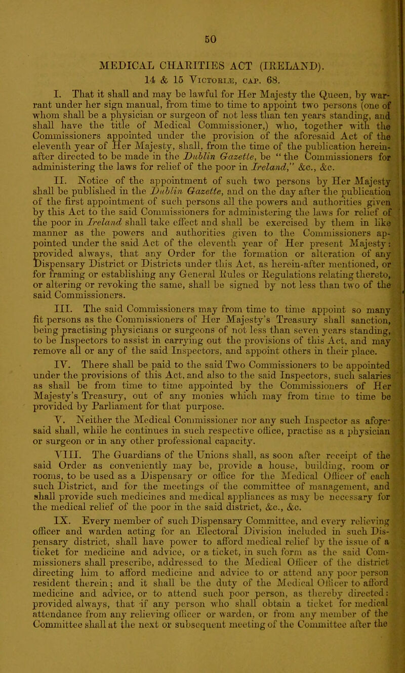 MEDICAL CHARITIES ACT (IRELAND). 14 & 15 Victoria, cap. 68. I. That it shall and may be lawful for Her Majesty the Queen, by war- rant under her sign manual, from time to time to appoint two persons (one of whom shall be a physician or surgeon of not less than ten years standing, and shall have the title of Medical Commissioner,) who, together with the Commissioners appointed under the provision of the aforesaid Act of the eleventh year of Her Majesty, shall, from the time of the publication herein- after directed to be made in the Dublin Gazette, be “ the Commissioners for administering the laws for relief of the poor in Ireland, &c., &c. II. Notice of the appointment of such two persons by Her Majesty shall be published in the Dublin Gazette, and on the day after the publication of the first appointment of such persons all the powers and authorities given by this Act to the said Commissioners for administering the laws for relief of the poor in Ireland shall take effect and shall be exercised by them in like manner as the powers and authorities given to the Commissioners ap- pointed under the said Act of the eleventh year of Her present Majesty: Provided always, that any Order for the formation or alteration of any lispensary District or Districts under this Act, as heroin-after mentioned, or for framing or establishing any General Rules or Regulations relating thereto, or altering or revoking the same, shall be signed by not less than two of the said Commissioners. III. The said Commissioners may from time to time appoint so many fit persons as the Commissioners of Her Majesty’s Treasury shall sanction, being practising plij^sicians or surgeons of not less than seven years standing, to be Inspectors to assist in carrying out the provisions of this Act, and may remove all or any of the said Inspectors, and appoint others in their place. IY. There shall be paid to the said Two Commissioners to be appointed under the provisions of this Act, and also to the said Inspectors, such salaries as shall be from time to time appointed by the Commissioners of Her Majesty’s Treasury, out of any monies which may from time to time be provided by Parliament for that purpose. Y. Neither the Medical Commissioner nor any such Inspector as afore- said shall, while he continues in such respective ollice, practise as a physician or surgeon or in any other professional capacity. YIII. The Guardians of the Unions shall, as soon after receipt of the said Order as conveniently may be, provide a house, building, room or rooms, to be used as a Dispensary or ollice for the Medical Officer of each such District, and for the meetings of the committee of management, and shall provide such medicines and medical appliances as may be necessary for the medical relief of the poor in the said district, &c., Ac. IX. Every member of such Dispensary Committee, and every relieving officer and warden acting for an Electoral Division included hi such Dis- pensary district, shall have power to afford medical relief by the issue of a ticket for medicine and advice, or a ticket, in such form as the said Com- missioners shall prescribe, addressed to the Medical Officer of the district directing him to afford medicine and advice to or attend any poor person resident therein; and it shall be the duty of the Medical Officer to afford medicine and advice, or to attend such poor person, as thereby directed: , provided always, that if any person who shall obtain a ticket for medical attendance from any relieving officer or warden, or from any member of the Committee shall ut the next or subsequent meeting of the Committee after the