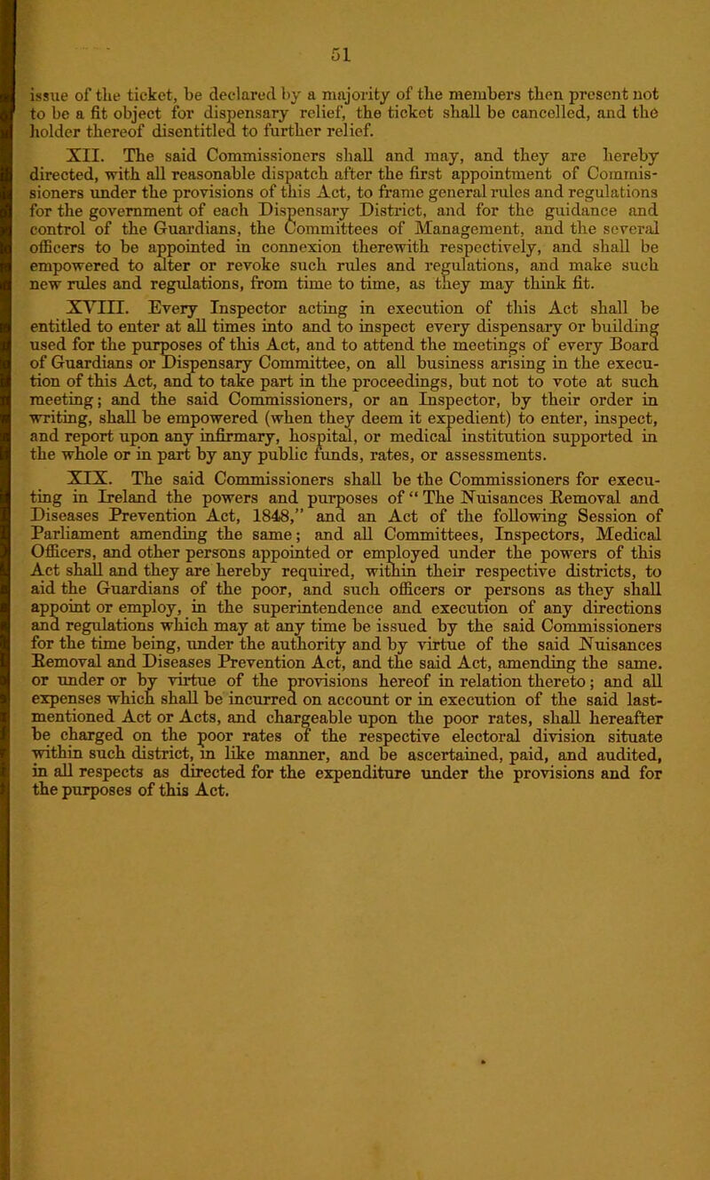 issue of the ticket, be declared by a majority of the members then present not to be a fit object for dispensary relief, the ticket shall be cancelled, and the holder thereof disentitled to further relief. XII. The said Commissioners shall and may, and they are hereby directed, with all reasonable dispatch after the first appointment of Commis- sioners under the provisions of this Act, to frame general rules and regulations for the government of each Dispensary Distinct, and for the guidance and control of the Guardians, the Committees of Management, and the several officers to be appointed in connexion therewith respectively, and shall be empowered to alter or revoke such rules and regulations, and make such new rules and regulations, from time to time, as they may think fit. XVIII. Every Inspector acting in execution of this Act shall be entitled to enter at all times into and to inspect every dispensary or building used for the purposes of this Act, and to attend the meetings of every Board of Guardians or Dispensary Committee, on all business arising in the execu- tion of this Act, and to take part in the proceedings, but not to vote at such meeting; and the said Commissioners, or an Inspector, by their order in writing, shall be empowered (when they deem it expedient) to enter, inspect, and report upon any infirmary, hospital, or medical institution supported in the whole or in part by any public funds, rates, or assessments. XIX. The said Commissioners shall be the Commissioners for execu- ting in Ireland the powers and purposes of “ The Nuisances Removal and Diseases Prevention Act, 1848,” and an Act of the following Session of Parliament amending the same; and all Committees, Inspectors, Medical Officers, and other persons appointed or employed under the powers of this Act shall and they are hereby required, within their respective districts, to aid the Guardians of the poor, and such officers or persons as they shall appoint or employ, in the superintendence and execution of any directions and regulations which may at any time be issued by the said Commissioners for the time being, imder the authority and by virtue of the said Nuisances Removal and Diseases Prevention Act, and the said Act, amending the same, or under or by virtue of the provisions hereof in relation thereto; and all expenses which shall be incurred on account or in execution of the said last- mentioned Act or Acts, and chargeable upon the poor rates, shall hereafter be charged on the poor rates of the respective electoral division situate within such district, m like manner, and be ascertained, paid, and audited, in all respects as directed for the expenditure imder the provisions and for the purposes of this Act.