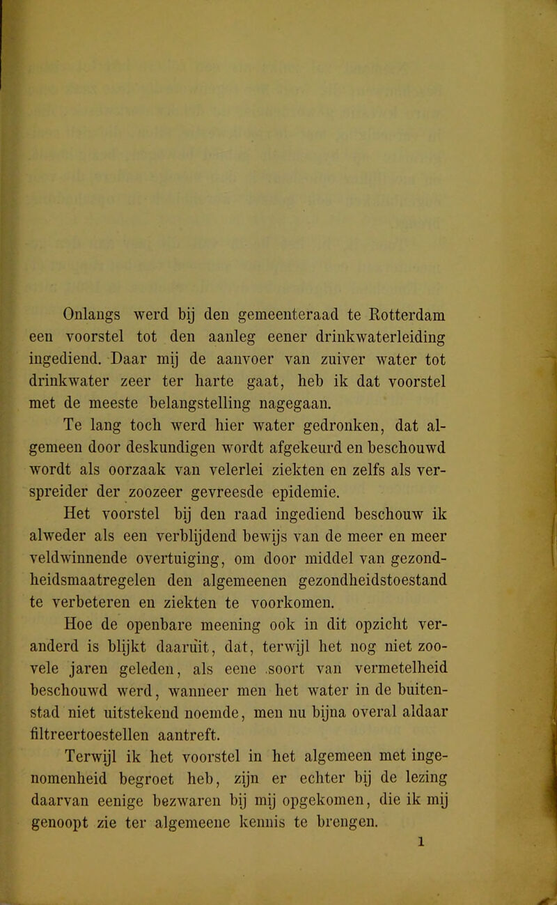 Onlangs werd bij den gemeenteraad te Rotterdam een voorstel tot den aanleg eener drinkwaterleiding ingediend. Daar mij de aanvoer van zuiver water tot drinkwater zeer ter harte gaat, heb ik dat voorstel met de meeste belangstelling nagegaan. Te lang toch werd hier water gedronken, dat al- gemeen door deskundigen wordt afgekeurd en beschouwd wordt als oorzaak van velerlei ziekten en zelfs als ver- spreider der zoozeer gevreesde epidemie. Het voorstel bij den raad ingediend beschouw ik alweder als een verblijdend bewijs van de meer en meer veldwinnende overtuiging, om door middel van gezond- heidsmaatregelen den algemeenen gezondheidstoestand te verbeteren en ziekten te voorkomen. Hoe de openbare meening ook in dit opzicht ver- anderd is blijkt daaruit, dat, terwijl het nog niet zoo- vele jaren geleden, als eene .soort van vermetelheid beschouwd werd, wanneer men het water in de buiten- stad niet uitstekend noemde, men nu bijna overal aldaar filtreertoestellen aantreft. Terwijl ik het voorstel in het algemeen met inge- nomenheid begroet heb, zijn er echter bij de lezing daarvan eenige bezwaren bij mij opgekomen, die ik mij genoopt zie ter algemeene kennis te brengen. i
