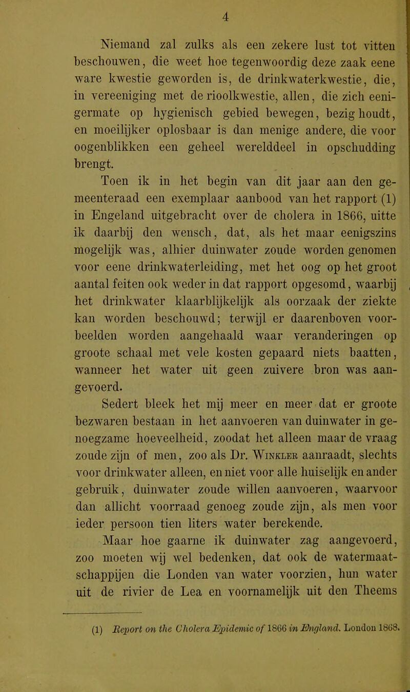 Niemand zal zulks als een zekere lust tot vitten beschouwen, die weet hoe tegenwoordig deze zaak eene ware kwestie geworden is, de drinkwaterkwestie, die, in vereeniging met de rioolkwestie, allen, die zich eeni- germate op hygiënisch gebied bewegen, bezighoudt, en moeilijker oplosbaar is dan menige andere, die voor oogenblikken een geheel werelddeel in opschudding brengt. Toen ik in het begin van dit jaar aan den ge- meenteraad een exemplaar aanbood van het rapport (1) in Engeland uitgebracht over de cholera in 1866, uitte ik daarbij den wensch, dat, als het maar eenigszins mogelijk was, alhier duinwater zoude worden genomen voor eene drinkwaterleiding, met het oog op het groot aantal feiten ook weder in dat rapport opgesomd, waarbij het drinkwater klaarblijkelijk als oorzaak der ziekte kan worden beschouwd; terwijl er daarenboven voor- beelden worden aangehaald waar veranderingen op groote schaal met vele kosten gepaard niets baatten, wanneer het water uit geen zuivere bron was aan- gevoerd. Sedert bleek het mij meer en meer dat er groote bezwaren bestaan in het aanvoeren van duinwater in ge- noegzame hoeveelheid, zoodat het alleen maar de vraag zoude zijn of men, zoo als Dr. Winkler aanraadt, slechts voor drinkwater alleen, en niet voor alle huiselijk en ander gebruik, duinwater zoude willen aanvoeren, waarvoor dan allicht voorraad genoeg zoude zijn, als men voor ieder persoon tien liters water berekende. Maar hoe gaarne ik duinwater zag aangevoerd, zoo moeten wij wel bedenken, dat ook de watermaat- schappijen die Londen van water voorzien, hun water uit de rivier de Lea en voornamelijk uit den Theems (1) Report on the Cholera Epidemie of 1866 in England. Loudoii 1868.