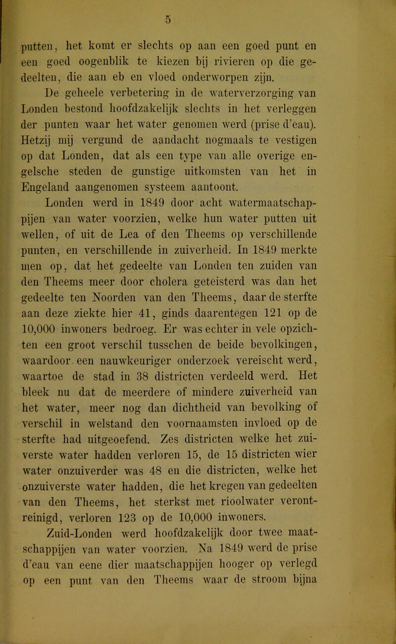 putten, het komt er slechts op aan een goed punt en een goed oogenblik te kiezen bij rivieren op die ge- deelten, die aan eb en vloed onderworpen zijn. De geheele verbetering in de waterverzorging van Londen bestond hoofdzakelijk slechts in het verleggen der punten waar het water genomen werd (prise d’eau). Hetzij mij vergund de aandacht nogmaals te vestigen op dat Londen, dat als een type van alle overige en- gelsche steden de gunstige uitkomsten van het in Engeland aangenomen systeem aantoont. Londen werd in 1849 door acht watermaatschap- pijen van water voorzien, welke hun water putten uit wellen, of uit de Lea of den Theems op verschillende punten, en verschillende in zuiverheid. In 1849 merkte men op, dat het gedeelte van Londen ten zuiden van den Theems meer door cholera geteisterd was dan het gedeelte ten Noorden van den Theems, daar de sterfte aan deze ziekte hier 41, ginds daarentegen 121 op de 10,000 inwoners bedroeg. Er was echter in vele opzich- ten een groot verschil tusschen de beide bevolkingen, waardoor een nauwkeuriger onderzoek vereischt werd, waartoe de stad in 38 districten verdeeld werd. Het bleek nu dat de meerdere of mindere zuiverheid van het water, meer nog dan dichtheid van bevolking of verschil in welstand den voornaamsten invloed op de sterfte had uitgeoefend. Zes districten welke het zui- verste water hadden verloren 15, de 15 districten wier water onzuiverder was 48 en die districten, welke het onzuiverste water hadden, die het kregen van gedeelten van den Theems, het sterkst met rioolwater veront- reinigd, verloren 123 op de 10,000 inwoners. Zuid-Londen werd hoofdzakelijk door twee maat- schappijen van water voorzien. Na 1849 werd de prise d’eau van eene dier maatschappijen liooger op verlegd op een punt van den Theems waar de stroom bijna