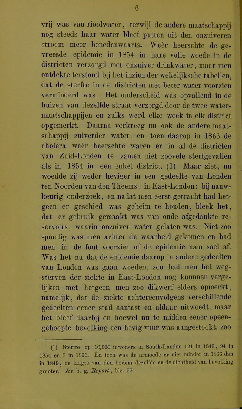 vrij was van rioolwater, terwijl de andere maatschappij nog steeds haar water bleef putten uit den onzuiveren stroom meer benedenwaarts. Weer heerschte de ge- vreesde epidemie in 1854 in hare volle woede in de districten verzorgd met onzuiver drinkwater, maar men ontdekte terstond bij het inzien der wekelijksche tabellen, dat de sterfte in de districten met beter water voorzien verminderd was. Het onderscheid was opvallend in de huizen van dezelfde straat verzorgd door de twee water- maatschappijen en zulks werd elke week in elk district opgemerkt. Daarna verkreeg nu ook de andere maat- schappij zuiverder water, en toen daarop in 1866 de cholera weêr heerschte waren er in al de districten van Zuid-Londen te zamen niet zoovele sterfgevallen als in 1854 in een enkel district. (1) Maar ziet, nu woedde zij weder heviger in een gedeelte van Londen ten Noorden van den Theems, in East-London; bij nauw- keurig onderzoek, en nadat men eerst getracht had het- geen er geschied was geheim te houden, bleek het, dat er gebruik gemaakt was van oude afgedankte re- servoirs, waarin onzuiver water gelaten was. Niet zoo spoedig was men achter de waarheid gekomen en had men in de fout voorzien of de epidemie nam snel af. Was het nu dat de epidemie daarop in andere gedeelten van Londen was gaan woeden, zoo had men het weg- sterven der ziekte in East-London nog klimmen verge- lijken met hetgeen men zoo dikwerf elders opmerkt, namelijk, dat de ziekte achtereenvolgens verschillende gedeelten eener stad aantast en aldaar uitwoedt, maar het bleef daarbij en hoewel nu te midden eener opeen- gehoopte bevolking een hevig vuur was aangestookt, zoo (1) Sterfte op 10,000 inwoners in Sonth-London 121 in 1849, 94 in 1854 en 8 in 1866. En toch was de armoede er niet minder in 1866 dan in 1849 , de laagte van den bodem dezelfde en de dichtheid van bevolking grooter. Zie b. g. Report, blz. 22.