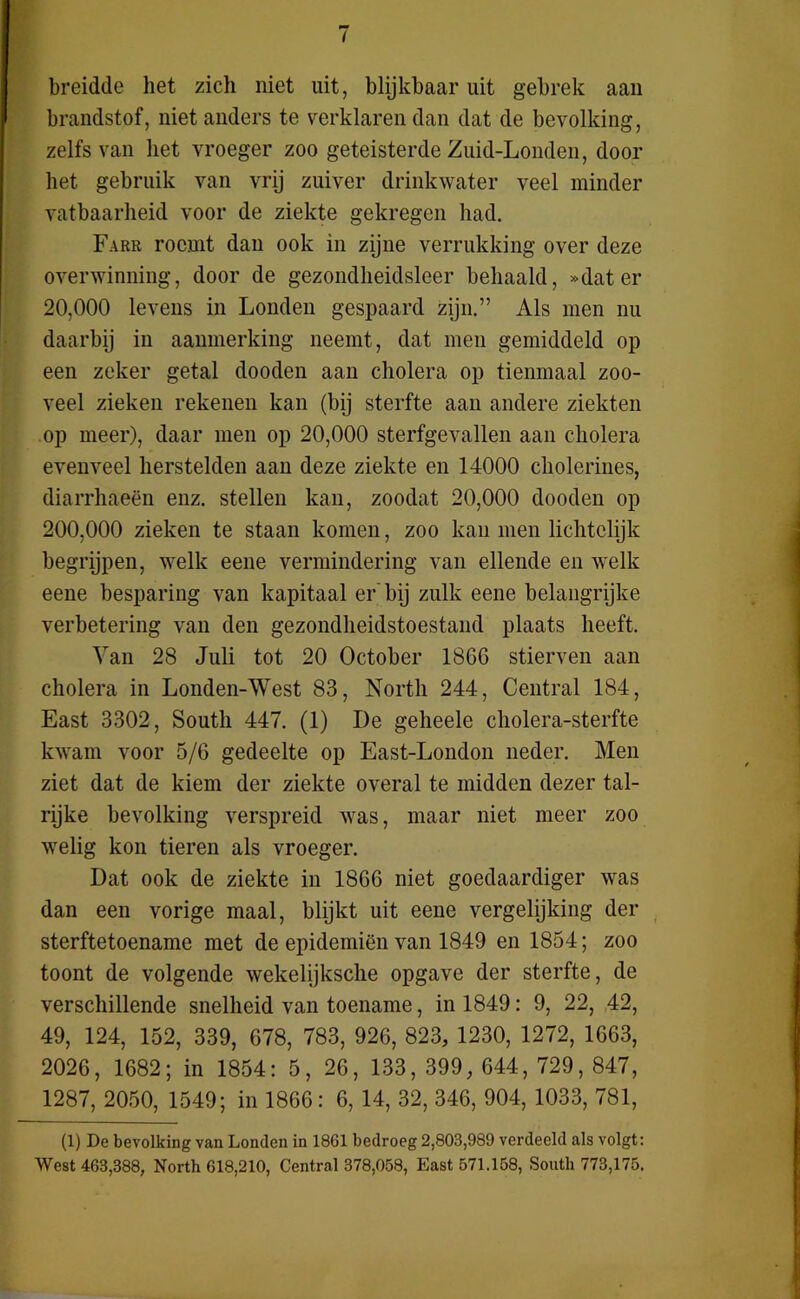 breidde het zich niet uit, blijkbaar uit gebrek aan brandstof, niet anders te verklaren dan dat de bevolking, zelfs van liet vroeger zoo geteisterde Zuid-Londen, door het gebruik van vrij zuiver drinkwater veel minder vatbaarheid voor de ziekte gekregen had. Farr roemt dan ook in zijne verrukking over deze overwinning, door de gezondheidsleer behaald, »dater 20.000 levens in Londen gespaard zijn.” Als men nu daarbij in aanmerking neemt, dat men gemiddeld op een zeker getal dooden aan cholera op tienmaal zoo- veel zieken rekenen kan (bij sterfte aan andere ziekten op meer), daar men op 20,000 sterfgevallen aan cholera evenveel herstelden aan deze ziekte en 14000 cholerines, diarrhaeën enz. stellen kan, zoodat 20,000 dooden op 200.000 zieken te staan komen, zoo kan men lichtelijk begrijpen, welk eene vermindering van ellende en welk eene besparing van kapitaal er bij zulk eene belangrijke verbetering van den gezondheidstoestand plaats heeft. Yan 28 Juli tot 20 October 1866 stierven aan cholera in Londen-West 83, North 244, Central 184, East 3302, South 447. (1) De geheele cholera-sterfte kwam voor 5/6 gedeelte op East-London neder. Men ziet dat de kiem der ziekte overal te midden dezer tal- rijke bevolking verspreid was, maar niet meer zoo welig kon tieren als vroeger. Dat ook de ziekte in 1866 niet goedaardiger was dan een vorige maal, blijkt uit eene vergelijking der sterftetoename met de epidemiën van 1849 en 1854; zoo toont de volgende wekelijksche opgave der sterfte, de verschillende snelheid van toename, in 1849: 9, 22, 42, 49, 124, 152, 339, 678, 783, 926, 823, 1230, 1272, 1663, 2026, 1682; in 1854: 5, 26, 133, 399, 644, 729, 847, 1287, 2050, 1549; in 1866 : 6, 14, 32, 346, 904, 1033, 781, (1) De bevolking van Londen in 1861 bedroeg 2,803,989 verdeeld als volgt: West 463,388, North 618,210, Central 378,058, East 571.158, South 773,175.
