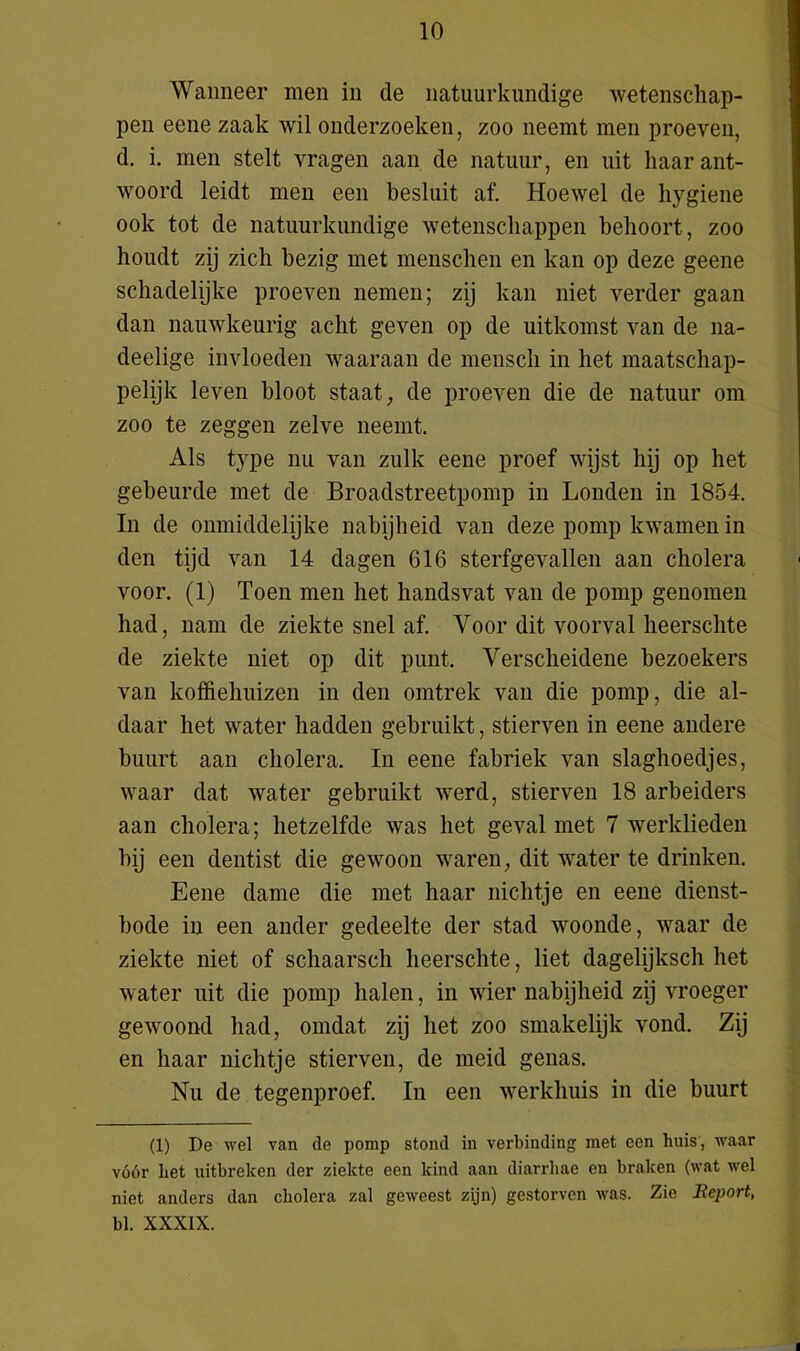Wanneer men in de natuurkundige wetenschap- pen eene zaak wil onderzoeken, zoo neemt men proeven, d. i. men stelt vragen aan de natuur, en uit haar ant- woord leidt men een besluit af. Hoewel de hygiene ook tot de natuurkundige wetenschappen behoort, zoo houdt zij zich bezig met menschen en kan op deze geene schadelijke proeven nemen; zij kan niet verder gaan dan nauwkeurig acht geven op de uitkomst van de na- deelige invloeden waaraan de mensch in het maatschap- pelijk leven bloot staat, de proeven die de natuur om zoo te zeggen zelve neemt. Als type nu van zulk eene proef wijst hij op het gebeurde met de Broadstreetpomp in Londen in 1854. In de onmiddelijke nabijheid van deze pomp kwamen in den tijd van 14 dagen 616 sterfgevallen aan cholera voor. (1) Toen men het handsvat van de pomp genomen had, nam de ziekte snel af. Voor dit voorval heerschte de ziekte niet op dit punt. Verscheidene bezoekers van koffiehuizen in den omtrek van die pomp, die al- daar het water hadden gebruikt, stierven in eene andere buurt aan cholera, In eene fabriek van slaghoedjes, waar dat water gebruikt werd, stierven 18 arbeiders aan cholera; hetzelfde was het geval met 7 werklieden hij een dentist die gewoon waren, dit water te drinken. Eene dame die met haar nichtje en eene dienst- bode in een ander gedeelte der stad woonde, waar de ziekte niet of schaarsch heerschte, liet dagelijksch het water uit die pomp halen, in wier nabijheid zij vroeger gewoond had, omdat zij het zoo smakelijk vond. Zij en haar nichtje stierven, de meid genas. Nu de tegenproef. In een werkhuis in die buurt (1) De wel van de pomp stond in verbinding met een huis, waar vóór liet uitbreken der ziekte een kind aan diarrhae en braken (wat wel niet anders dan cholera zal geweest zijn) gestorven was. Zie Report, bl. XXXIX.