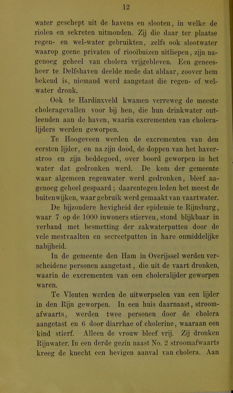 water geschept uit de havens en slooten, in welke de riolen en sekreten uitmonden. Zij die daar ter plaatse regen- en wel-water gebruikten, zelfs ook slootwater waarop geene privaten of rioolbuizen uitliepen, zijn na- genoeg geheel van cholera vrijgebleven. Een genees- heer te Delfshaven deelde mede dat aldaar, zoover hem bekend is, niemand werd aangetast die regen- of wel- water dronk. Ook te Hardinxveld kwamen verreweg de meeste choleragevallen voor bij hen, die hun drinkwater ont- leenden aan de haven, waarin excrementen van cholera- lijders werden geworpen. Te Hoogeveen werden de excrementen van den eersten lijder, en na zijn dood, de doppen van het haver- stroo en zijn beddegoed, over boord geworpen in het water dat gedronken werd. De kom der gemeente waar algemeen regenwater werd gedronken, bleef na- genoeg geheel gespaard ; daarentegen leden het meest de buitenwijken, waar gebruik werd gemaakt van vaartwater. De bijzondere hevigheid der epidemie te Rijnsburg, waar 7 op de 1000 inwoners stierven, stond blijkbaar in verband met besmetting der zakwaterputten door de vele mestvaalten en secreetputten in hare onmiddelijke nabijheid. In de gemeente den Ham in Overijssel werden ver- scheidene personen aangetast, die uit de vaart dronken, waarin de excrementen van een choleralijder geworpen waren. Te Vleuten werden de uitwerpselen van een lijder in den Rijn geworpen. In een huis daarnaast, stroom- afwaarts, werden twee personen door de cholera aangetast en 6 door diarrhae of cholerine, waaraan een kind stierf. Alleen de vrouw bleef vrij. Zij dronken Rijnwater. In een derde gezin naast No. 2 stroomafwaarts kreeg de knecht een hevigen aanval van cholera. Aan