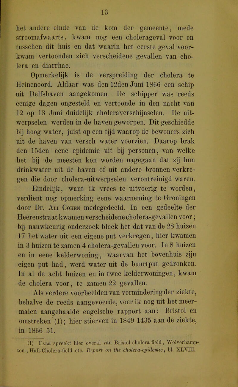 het andere einde van de kom der gemeente, mede stroomafwaarts, kwam nog een cholerageval voor en tusschen dit huis en dat waarin het eerste geval voor- kwam vertoonden zich verscheidene gevallen van cho- lera en diarrhae. Opmerkelijk is de verspreiding der cholera te Heinenoord. Aldaar was den 12den Juni 1866 een schip uit Delfshaven aangekomen. De schipper was reeds eenige dagen ongesteld en vertoonde in den nacht van 12 op 13 Juni duidelijk choleraverschijnselen. De uit- werpselen werden in de haven geworpen. Dit geschiedde bij hoog water, juist op een tijd waarop de bewoners zich uit de haven van versch water voorzien. Daarop brak den 15den eene epidemie uit bij personen, van welke het bij de meesten kon worden nagegaan dat zij hun drinkwater uit de haven of uit andere bronnen verkre- gen die door cholera-uitwerpselen verontreinigd waren. Eindelijk, want ik vrees te uitvoerig te worden, verdient nog opmerking eene waarneming te Groningen door Dr. Ali Cohen medegedeeld. In een gedeelte der Heerenstraat kwamen verscheidene cholera-gevallen voor; bij nauwkeurig onderzoek bleek het dat van de 28 huizen 17 het water uit een eigene put verkregen, hier kwamen in 3 huizen te zamen 4 cholera-gevallen voor. In 8 huizen en in eene kelderwoning, waarvan het bovenhuis zijn eigen put had, werd water uit de buurtput gedronken. In al de acht huizen en in twee kelderwoningen, kwam de cholera voor, te zamen 22 gevallen. Als verdere voorbeelden van vermindering der ziekte, behalve de reeds aangevoerde, voer ik nog uit het meer- malen aangehaalde engelsche rapport aan: Bristol en omstreken (1); hier stierven in 1849 1435 aan de ziekte, in 1866 51. (1) Fahk spreekt hier overal van Bristol cholera field, Wolverliamp ton-, Hull-Cholera-fielcl etc. Report on the cholera-epidemie, bl. XLVI1I.