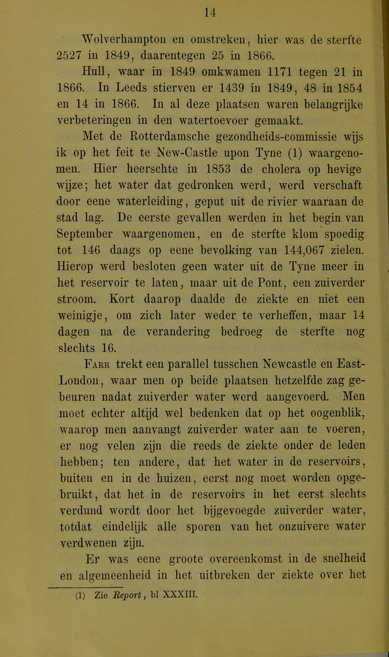 Wolverhampton en omstreken, hier was de sterfte 2527 in 1849, daarentegen 25 in 1866. Huil, waar in 1849 omkwamen 1171 tegen 21 in 1866. In Leeds stierven er 1439 in 1849, 48 in 1854 en 14 in 1866. In al deze plaatsen waren belangrijke verbeteringen in den watertoevoer gemaakt. Met de Rotterdamsclie gezondlieids-commissie wijs ik op liet feit te New-Castle upon Tyne (1) waargeno- men. Hier lieersclite in 1853 de cholera op hevige wijze; het water dat gedronken werd, werd verschaft door eene waterleiding, geput uit de rivier waaraan de stad lag. De eerste gevallen werden in het begin van September waargenomen, en de sterfte klom spoedig tot 146 daags op eene bevolking van 144,067 zielen. Hierop werd besloten geen water uit de Tyne meer in het reservoir te laten, maar uit de Pont, een zuiverder stroom. Kort daarop daalde de ziekte en niet een weinigje, om zich later weder te verheffen, maar 14 dagen na de verandering bedroeg de sterfte nog slechts 16. Farr trekt een parallel tusschen Newcastle en East- London, waar men op beide plaatsen hetzelfde zag ge- beuren nadat zuiverder water werd aangevoerd. Men moet echter altijd wel bedenken dat op het oogenblik, waarop men aanvangt zuiverder water aan te voeren, er nog velen zijn die reeds de ziekte onder de leden hebben; ten andere, dat het water in de reservoirs, buiten en in de huizen, eerst nog moet worden opge- bruikt, dat het in de reservoirs in het eerst slechts verdund wordt door het bijgevoegde zuiverder water, totdat eindelijk alle sporen van het onzuivere water verdwenen zijn. Er was eene groote overeenkomst in de snelheid en algemeenheid in het uitbreken der ziekte over het (1) Zie Report, bl XXXIII.