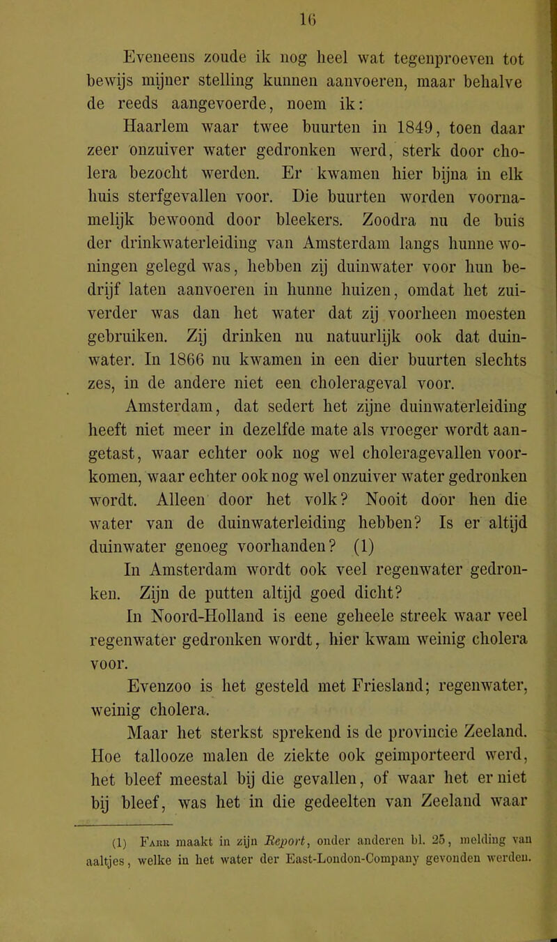 Eveneens zoude ik nog heel wat tegenproeven tot bewijs mijner stelling kunnen aanvoeren, maar behalve de reeds aangevoerde, noem ik: Haarlem waar twee buurten in 1849, toen daar zeer onzuiver water gedronken werd, sterk door cho- lera bezocht werden. Er kwamen hier bijna in elk huis sterfgevallen voor. Die buurten worden voorna- melijk bewoond door bleekers. Zoodra nu de buis der drinkwaterleiding van Amsterdam langs hunne wo- ningen gelegd was, hebben zij duinwater voor hun be- drijf laten aanvoeren in hunne huizen, omdat het zui- verder was dan het water dat zij voorheen moesten gebruiken. Zij drinken nu natuurlijk ook dat duin- water. In 1866 nu kwamen in een dier buurten slechts zes, in de andere niet een cholerageval voor. Amsterdam, dat sedert het zijne duinwaterleiding heeft niet meer in dezelfde mate als vroeger wordt aan- getast, waar echter ook nog wel choleragevallen voor- komen, waar echter ook nog wel onzuiver water gedronken wordt. Alleen door het volk? Nooit door hen die water van de duinwaterleiding hebben? Is er altijd duinwater genoeg voorhanden? (1) In Amsterdam wordt ook veel regenwater gedron- ken. Zijn de putten altijd goed dicht? In Noord-Holland is eene geheele streek waar veel regenwater gedronken wordt, hier kwam weinig cholera voor. Evenzoo is het gesteld met Friesland; regenwater, weinig cholera. Maar het sterkst sprekend is de provincie Zeeland. Hoe tallooze malen de ziekte ook geimporteerd werd, het bleef meestal bij die gevallen, of waar het er niet bij bleef, was het in die gedeelten van Zeeland waar (1) Faiiii maakt in zijn Report, onder anderen bl. 25, melding van aaltjes, welke in het water der East-London-Company gevonden werden.