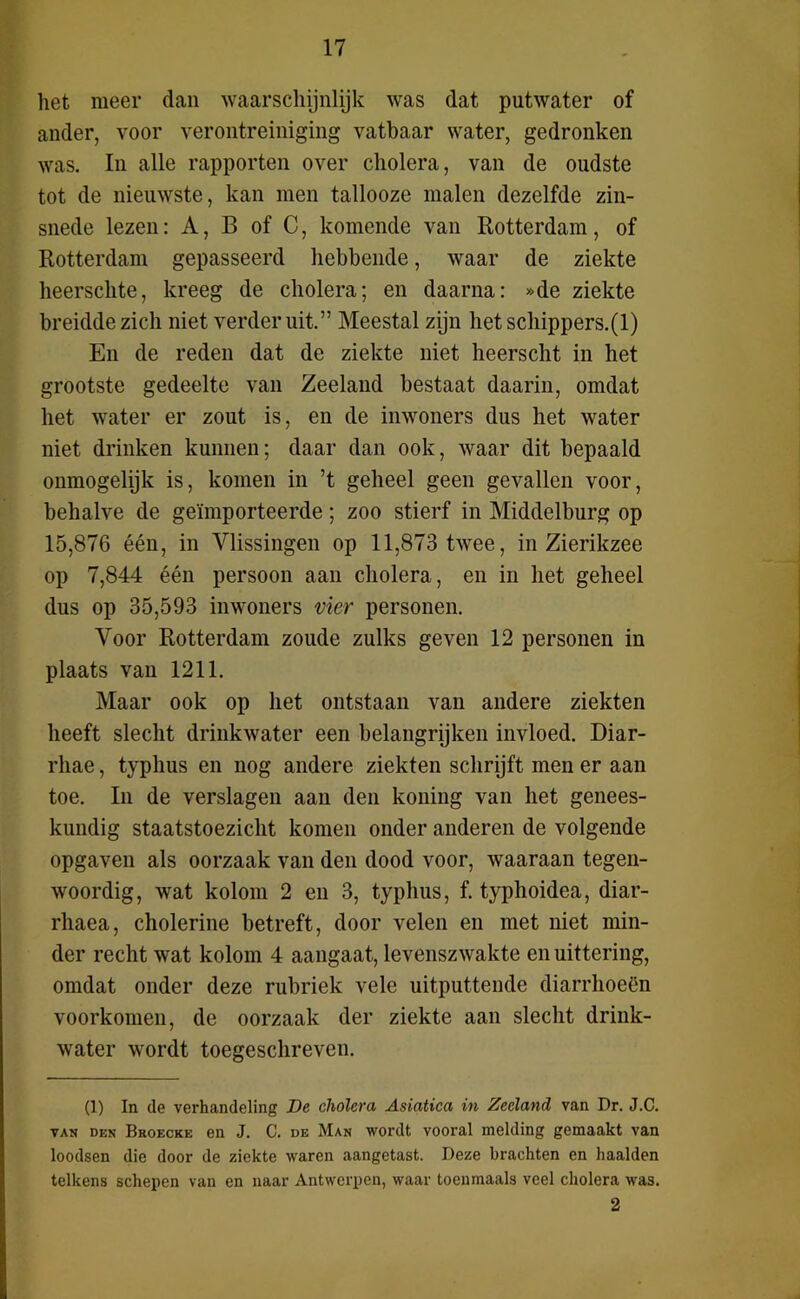 het meer dan waarschijnlijk was dat putwater of ander, voor verontreiniging vatbaar water, gedronken was. In alle rapporten over cholera, van de oudste tot de nieuwste, kan men tallooze malen dezelfde zin- snede lezen: A, B of C, komende van Rotterdam, of Rotterdam gepasseerd hebbende, waar de ziekte heerschte, kreeg de cholera; en daarna: »de ziekte breidde zich niet verder uit.” Meestal zijn hetschippers.(l) En de reden dat de ziekte niet heerscht in het grootste gedeelte van Zeeland bestaat daarin, omdat het water er zout is, en de inwoners dus het water niet drinken kunnen; daar dan ook, waar dit bepaald onmogelijk is, komen in ’t geheel geen gevallen voor, behalve de geïmporteerde; zoo stierf in Middelburg op 15,876 één, in Ylissingen op 11,873 twee, in Zierikzee op 7,844 één persoon aan cholera, en in het geheel dus op 35,593 inwoners vier personen. Voor Rotterdam zoude zulks geven 12 personen in plaats van 1211. Maar ook op het ontstaan van andere ziekten heeft slecht drinkwater een belangrijken invloed. Diar- rhae, typhus en nog andere ziekten schrijft men er aan toe. In de verslagen aan den koning van het genees- kundig staatstoezicht komen onder anderen de volgende opgaven als oorzaak van den dood voor, waaraan tegen- woordig, wat kolom 2 en 3, typhus, f. typhoidea, diar- rhaea, cholerine betreft, door velen en met niet min- der recht wat kolom 4 aangaat, levenszwakte en uittering, omdat onder deze rubriek vele uitputtende diarrhoeën voorkomen, de oorzaak der ziekte aan slecht drink- water wordt toegeschreven. (1) In de verhandeling De cholera Asiatica in Zeeland van Dr. J.C. VAK DEN Broecke en J. C. DE Man wordt vooral melding gemaakt van loodsen die door de ziekte waren aangetast. Deze brachten en haalden telkens schepen van en naar Antwerpen, waar toenmaals veel cholera was. 2