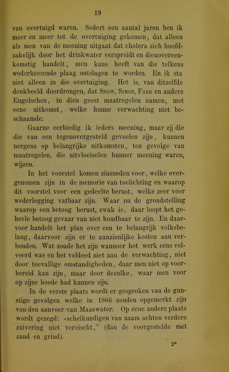 van overtuigd waren. Sedert een aantal jaren ben ik meer en meer tot de overtuiging gekomen, dat alleen als men van de meening uitgaat dat cholera zich hoofd- zakelijk door het drinkwater verspreidt en dienovereen- komstig handelt, men kans heeft van die telkens wederkeerende plaag ontslagen te worden. En ik sta niet alleen in die overtuiging. Het is, van ditzelfde denkbeeld doordrongen, dat Snow, Simon, Farr en andere Engelschen, in dien geest maatregelen namen, met eene uitkomst, welke hunne verwachting niet be- schaamde. Gaarne eerbiedig ik ieders meening, maar zij die die van een tegenovergesteld gevoelen zijn, kunnen nergens op belangrijke uitkomsten, ten gevolge van maatregelen, die uitvloeiselen hunner meening waren, wijzen. In het voorstel komen zinsneden voor, welke over- genomen zijn in de memorie van toelichting en waarop dit voorstel voor een gedeelte berust, welke zeer voor wederlegging vatbaar zijn. Waar nu de grondstelling waarop een betoog berust, zwak is, daar loopt het ge- heele betoog gevaar van niet houdbaar te zijn. En daar- voor handelt het plan over een te belangrijk volksbe- lang, daarvoor zijn er te aanzienlijke kosten aan ver- bonden. Wat zoude het zijn wanneer het werk eens vol- voerd was en het voldeed niet aan de verwachting, niet door toevallige omstandigheden, daar men niet op voor- bereid kan zijn, maar door dezulke, waar men voor op zijne hoede had kunnen zijn. In de eerste plaats wordt er gesproken van de gun- stige gevolgen welke in 1866 zouden opgemerkt zijn van den aanvoer van Maaswater. Op eene andere plaats wordt gezegd: «scheikundigen van naam achten verdere zuivering niet vereischt,” (dan de voorgestelde met zand en grind). 2*