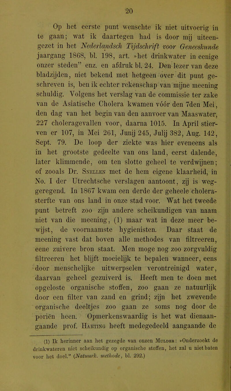 Op liet eerste punt wensclite ik niet uitvoerig in te gaan; wat ik daartegen had is door mij uiteen- gezet in het Nederlandscli Tijdschrift voor Geneeskunde jaargang 1868, hl. 198, art. »het drinkwater in eenige onzer steden” enz. en afdruk bl. 24. Den lezer van deze bladzijden, niet bekend met hetgeen over dit punt ge- schreven is, ben ik echter rekenschap van mijne meening schuldig. Volgens het verslag van de commissie ter zake van de Asiatische Cholera kwamen vóór den 7den Mei, den dag van het begin van den aanvoer van Maaswater, 227 choleragevallen voor, daarna 1015. In April stier- ven er 107, in Mei 261, Junij 245, Julij 382, Aug. 142, Sept. 79. De loop der ziekte was hier eveneens als in het grootste gedeelte van ons land, eerst dalende, later klimmende, om ten slotte geheel te verdwijnen; of zooals Dr. Snellen met de hem eigene klaarheid, in No. I der Utrechtsche verslagen aantoont, zij is weg- geregend. In 1867 kwam een derde der geheele cholera- sterfte van ons land in onze stad voor. Wat het tweede punt betreft zoo zijn andere scheikundigen van naam niet van die meening, (1) maar wat in deze meer be- wijst, de voornaamste hygiënisten. Daar staat de meening vast dat boven alle methodes van liltreeren, eene zuivere bron staat. Men moge nog zoo zorgvuldig filtreeren het blijft moeielijk te bepalen wanneer, eens door menschelijke uitwerpselen verontreinigd water, daarvan geheel gezuiverd is. Heeft men te doen met opgeloste organische stoffen, zoo gaan ze natuurlijk door een filter van zand en grind; zijn het zwevende organische deeltjes zoo gaan ze soms nog door de poriën heen. Opmerkenswaardig is het wat dienaan- gaande prof. Harting heeft medegedeeld aangaande de (1) Ik herinner aan het gezegde van onzen Mulder: ^Onderzoekt de drinkwateren niet scheikundig op organische stoften, het zal u niet baten voor het doel.” (Natuurlc. methode, bl. 292.)