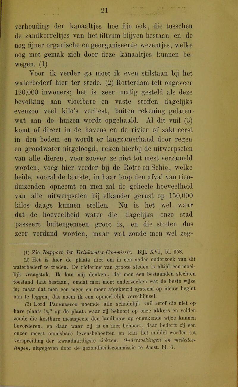 verhouding der kanaaltjes hoe fijn ook, die tusschen de zandkorreltjes van het filtrum blijven bestaan en de nog fijner organische en georganiseerde wezentjes, welke nog met gemak zich door deze kanaaltjes kunnen be- wegen. (1) Voor ik verder ga moet ik even stilstaan bij het waterbederf hier ter stede. (2) Rotterdam telt ongeveer 120,000 inwoners; het is zeer matig gesteld als deze bevolking aan vloeibare en vaste stoffen dagelijks evenzoo veel kilo’s verliest, buiten rekening gelaten wat aan de huizen wordt opgehaald. Al dit vuil (3) komt of direct in de havens en de rivier of zakt eerst in den bodem en wordt er langzamerhand door regen en grondwater uitgeloogd; reken hierbij de uitwerpselen van alle dieren, voor zoover ze niet tot mest verzameld worden, voeg hier verder bij de Rotte en Schie, welke beide, vooral de laatste, in haar loop den afval van tien- duizenden opneemt en men zal de geheele hoeveelheid van alle uitwerpselen bij elkander gerust op 150,000 kilos daags kunnen stellen. Nu is het wel waar dat de hoeveelheid water die dagelijks onze stad passeert buitengemeen groot is, en die stoffen dus zeer verdund worden, maar wat zoude men wel zeg- (1) Zie Rapport der Drinkwater-Commissie. Bijl. XYI, bl. 358. (2) Het is hier de plaats niet om in een nader onderzoek van dit waterbederf te treden. De riolering van groote steden is altijd een moei- lijk vraagstuk. Ik kan mij denken , dat men een bestaanden slechten toestand laat bestaan, omdat men moet onderzoeken wat de beste wijze is; maar dat men een meer en meer afgekeurd systeem op nieuw begint aan te leggen, dat noem ik een opmerkelijk verschijnsel. (3) Lord Palmerston noemde alle schadelijk vuil »stof die niet op hare plaats is,” op de plaats waar zij behoort op onze akkers en velden zoude die kostbare mestspecie den landbouw op ongekende wijze kunnen bevorderen, en daar waar zij is en niet behoort, daar bederft zij een onzer meest onmisbare levensbehoeften en kan het middel worden tot verspreiding der kwaadaardigste ziekten. Onderzoekingen en viededee- lingen, uitgegeven door de gezondheidscommissie te Amst. bl. 6.