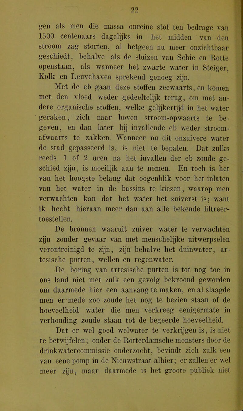 gen als men die massa onreine stof ten bedrage van 1500 centenaars dagelijks in liet midden van den stroom zag storten, al hetgeen nu meer onzichtbaar geschiedt, behalve als de sluizen van Schie en Rotte openstaan, als wanneer het zwarte water in Steiger, Kolk en Leuvehaven sprekend genoeg zijn. Met de eb gaan deze stoffen zeewaarts, en komen met den vloed weder gedeeltelijk terug, om met an- dere organische stoffen, welke gelijkertijd in het water geraken, zich naar boven stroom-opwaarts te be- geven, en dan later bij invallende eb weder stroom- afwaarts te zakken. Wanneer nu dit onzuivere water de stad gepasseerd is, is niet te bepalen. Dat zulks reeds 1 of 2 uren na het invallen der eb zoude ge- schied zijn, is moeilijk aan te nemen. En toch is het van het hoogste belang dat oogenblik voor het inlaten van het water in de bassins te kiezen, waarop men verwachten kan dat het water het zuiverst is; want ik hecht hieraan meer dan aan alle bekende filtreer- toestellen. De bronnen waaruit zuiver water te verwachten zijn zonder gevaar van met menschelijke uitwerpselen verontreinigd te zijn, zijn behalve het duinwater, ar- tesische putten, wellen en regenwater. De boring van artesische putten is tot nog toe in ons land niet met zulk een gevolg bekroond geworden om daarmede hier een aan vang te maken, en al slaagde men er mede zoo zoude het nog te bezien staan of de hoeveelheid water die men verkreeg eenigermate in verhouding zoude staan tot de begeerde hoeveelheid. Dat er wel goed welwater te verkrijgen is, is niet te betwijfelen; onder de Rotterdamsehe monsters door de drinkwatercommissie onderzocht, bevindt zich zulk een van eene pomp in de Nieuwstraat alhier; er zullen er wel meer zijn, maar daarmede is het groote publiek niet