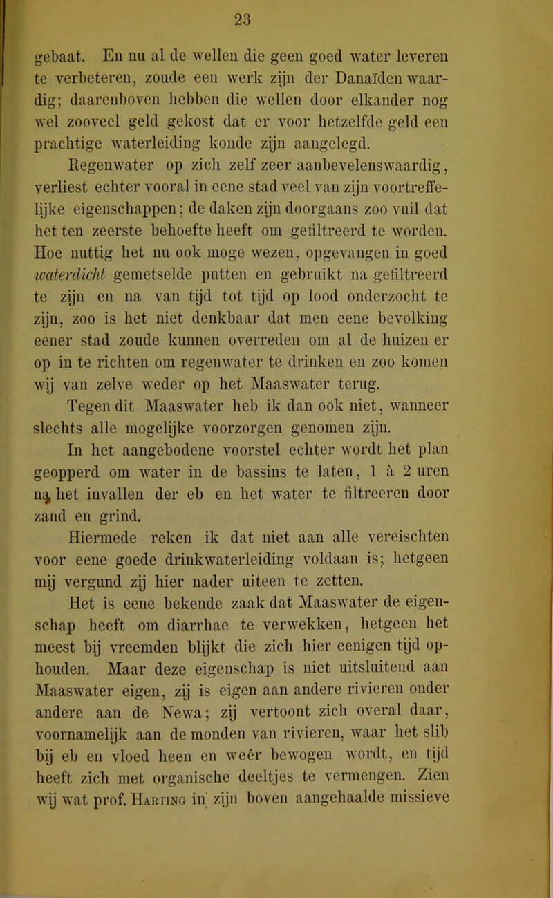 gebaat. En nu al de wellen die geen goed water leveren te verbeteren, zoude een werk zijn der Danaïden waar- dig; daarenboven hebben die wellen door elkander nog wel zooveel geld gekost dat er voor hetzelfde geld een prachtige waterleiding koude zijn aangelegd. Regenwater op zich zelf zeer aanbevelenswaardig, verliest echter vooral in eene stad veel van zijn voortreffe- lijke eigenschappen; de daken zijn doorgaans zoo vuil dat het ten zeerste behoefte heeft om gefiltreerd te worden. Hoe nuttig het nu ook moge wezen, opgevangen in goed waterdicht gemetselde putten en gebruikt na gefiltreerd te zijn en na van tijd tot tijd op lood onderzocht te zijn, zoo is het niet denkbaar dat men eene bevolking eener stad zoude kunnen overreden om al de huizen er op in te richten om regenwater te drinken en zoo komen wij van zelve weder op het Maaswater terug. Tegen dit Maaswater heb ik dan ook niet, wanneer slechts alle mogelijke voorzorgen genomen zijn. In het aangebodene voorstel echter wordt het plan geopperd om water in de bassins te laten, 1 a 2 uren n^ het invallen der eb en het water te filtreeren door zand en grind. Hiermede reken ik dat niet aan alle vereischten voor eene goede drinkwaterleiding voldaan is; hetgeen mij vergund zij hier nader uiteen te zetten. Het is eene bekende zaak dat Maaswater de eigen- schap heeft om diarrhae te verwekken, hetgeen het meest bij vreemden blijkt die zich hier eenigen tijd op- houden. Maar deze eigenschap is niet uitsluitend aan Maaswater eigen, zij is eigen aan andere rivieren onder andere aan de Newa; zij vertoont zich overal daar, voornamelijk aan de monden van rivieren, waar het slib bij eb en vloed heen en weêr bewogen wordt, en tijd heeft zich met organische deeltjes te vermengen. Zien wij wat prof. Harting in zijn boven aangehaalde missieve