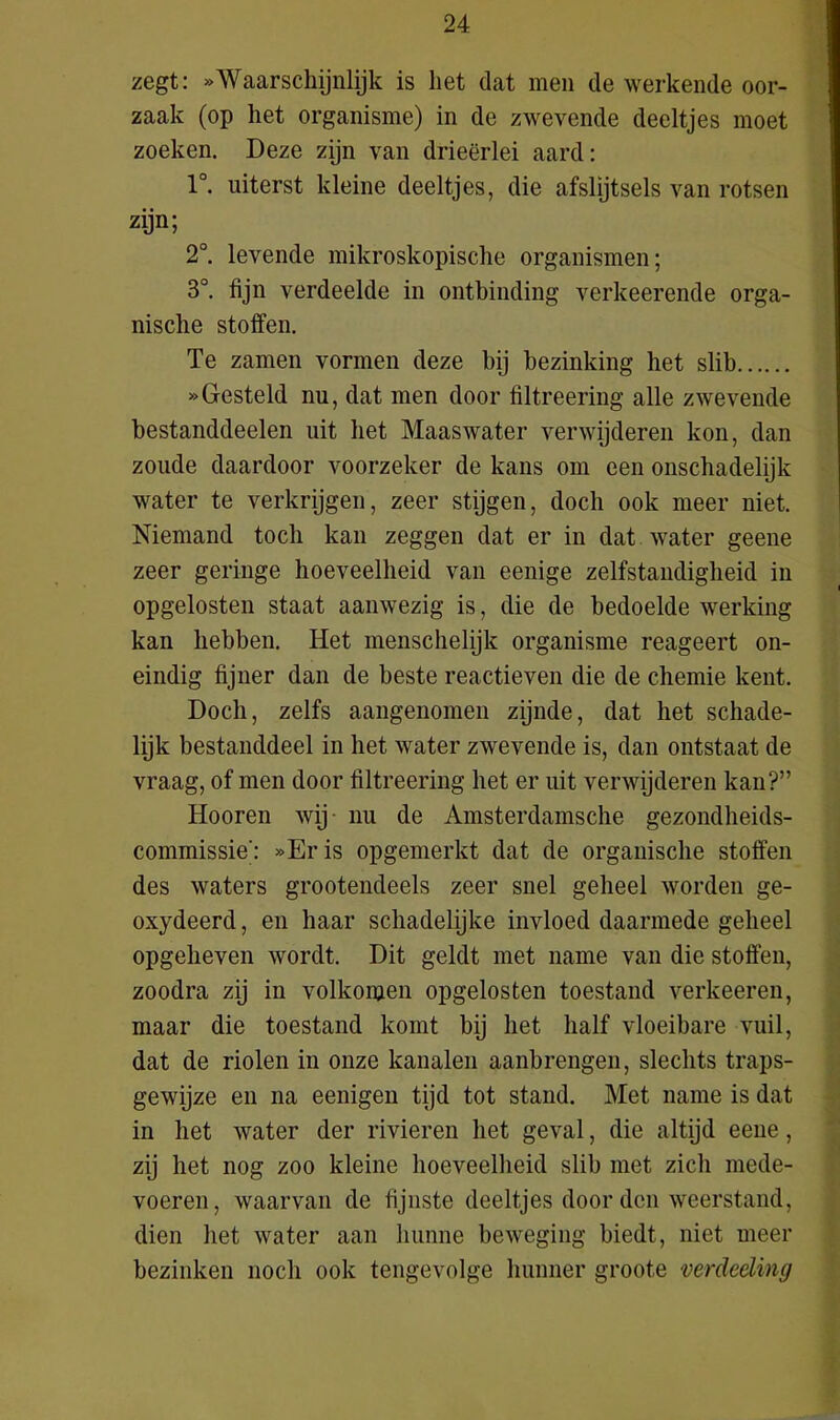 zegt: *'Waarschijnlijk is liet dat men de werkende oor- zaak (op het organisme) in de zwevende deeltjes moet zoeken. Deze zijn van drieërlei aard: 1°. uiterst kleine deeltjes, die afslijtsels van rotsen zijn; 2°. levende mikroskopische organismen; 3°. fijn verdeelde in ontbinding verkeerende orga- nische stoffen. Te zamen vormen deze bij bezinking het slib »Gesteld nu, dat men door filtreering alle zwevende bestanddeelen uit bet Maaswater verwijderen kon, dan zoude daardoor voorzeker de kans om een onschadelijk water te verkrijgen, zeer stijgen, doch ook meer niet. Niemand toch kan zeggen dat er in dat water geene zeer geringe hoeveelheid van eenige zelfstandigheid in opgelosten staat aanwezig is, die de bedoelde werking kan hebben. Het menschelijk organisme reageert on- eindig fijner dan de beste reactieven die de chemie kent. Doch, zelfs aangenomen zijnde, dat het schade- lijk bestanddeel in het water zwevende is, dan ontstaat de vraag, of men door filtreering het er uit verwijderen kan?” Hooren wij nu de Amsterdamsche gezondheids- commissie': »Eris opgemerkt dat de organische stoffen des waters grootendeels zeer snel geheel worden ge- oxydeerd, en haar schadelijke invloed daarmede geheel opgeheven wordt. Dit geldt met name van die stoffen, zoodra zij in volkomen opgelosten toestand verkeeren, maar die toestand komt bij het half vloeibare vuil, dat de riolen in onze kanalen aanbrengen, slechts traps- gewijze en na eenigen tijd tot stand. Met name is dat in het water der rivieren het geval, die altijd eene, zij het nog zoo kleine hoeveelheid slib met zich mede- voeren, waarvan de fijnste deeltjes door den weerstand, dien het water aan hunne beweging biedt, niet meer bezinken noch ook tengevolge hunner groote verdeding