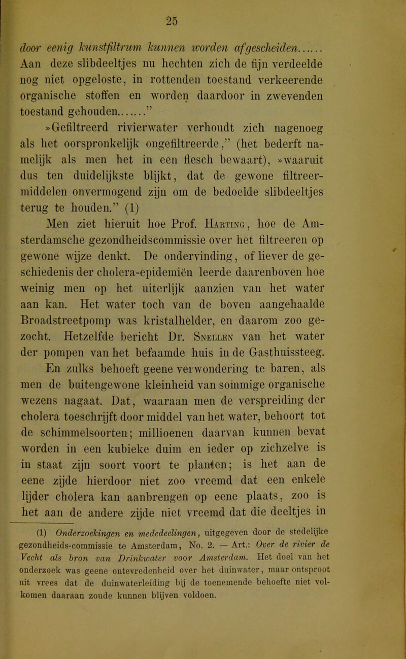 door eenig kunstfdtrum kunnen worden afgescheiden Aan deze slibdeeltjes nu hechten zich de fijn verdeelde nog niet opgeloste, in rottenden toestand verkeerende organische stoffen en worden daardoor in zwevenden toestand gehouden ” «Gefiltreerd rivierwater verhoudt zich nagenoeg als het oorspronkelijk ongefiltreerde,” (het bederft na- melijk als men het in een flesch bewaart), «waaruit dus ten duidelijkste blijkt, dat de gewone filtrcer- middelen onvermogend zijn om de bedoelde slibdeeltjes terug te houden.” (1) Men ziet hieruit hoe Prof. Harting, hoe de Am- sterdamsche gezondheidscommissie over het filtreeren op gewone wijze denkt. De ondervinding, of liever de ge- schiedenis der cholera-epidemiën leerde daarenboven hoe weinig men op het uiterlijk aanzien van het water aan kan. Het water toch van de boven aangehaalde Broadstreetpomp was kristalhelder, en daarom zoo ge- zocht. Hetzelfde bericht Dr. Snellen van het water der pompen van het befaamde huis in de Gasthuissteeg. En zulks behoeft geene verwondering te baren, als men de buitengewone kleinheid van sommige organische wezens nagaat. Dat, waaraan men de verspreiding der cholera toeschrijft door middel van het water, behoort tot de schimmelsoorten; millioenen daarvan kunnen bevat worden in een kubieke duim en ieder op zichzelve is in staat zijn soort voort te planten; is het aan de eene zijde hierdoor niet zoo vreemd dat een enkele lijder cholera kan aanhrengen op eene plaats, zoo is het aan de andere zijde niet vreemd dat die deeltjes in (1) Onderzoekingen en mededeelingen, uitgegeven door de stedelijke gezondheids-commissie te Amsterdam, No. 2. — Art.: Over de rivier de Vecht als bron van Drinluvater voor Amsterdam. Het doel van het onderzoek was geene ontevredenheid over het duinwater, maar ontsproot uit vrees dat de duinwaterleiding hij de toenemende behoefte niet vol- komen daaraan zoude kunnen blijven voldoen.