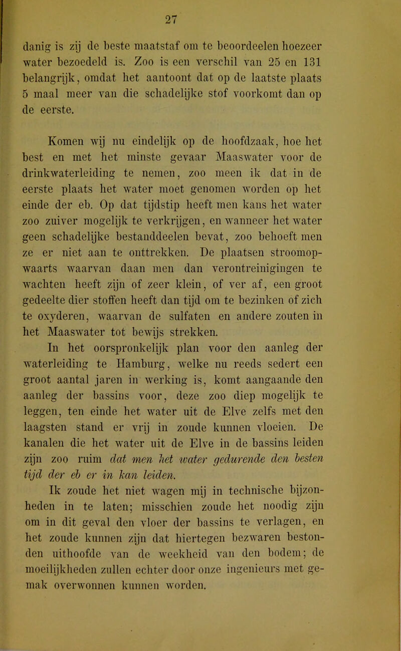 danig is zij dc beste maatstaf om te beoordeelen hoezeer water bezoedeld is. Zoo is een verschil van 25 en 131 belangrijk, omdat het aantoont dat op de laatste plaats 5 maal meer van die schadelijke stof voorkomt dan op de eerste. Komen wij nu eindelijk op de hoofdzaak, hoe het best en met het minste gevaar Maaswater voor de drinkwaterleiding te nemen, zoo meen ik dat in de eerste plaats het water moet genomen worden op het einde der eb. Op dat tijdstip heeft men kans het water zoo zuiver mogelijk te verkrijgen, en wanneer het water geen schadelijke bestanddeelen bevat, zoo behoeft men ze er niet aan te onttrekken. De plaatsen stroomop- waarts waarvan daan men dan verontreinigingen te wachten heeft zijn of zeer klein, of ver af, een groot gedeelte dier stoffen heeft dan tijd om te bezinken of zich te oxyderen, waarvan de sulfaten en andere zouten in het Maaswater tot bewijs strekken. In het oorspronkelijk plan voor den aanleg der waterleiding te Hamburg, welke nu reeds sedert een groot aantal jaren in werking is, komt aangaande den aanleg der bassins voor, deze zoo diep mogelijk te leggen, ten einde het water uit de Elve zelfs met den laagsten stand er vrij in zoude kunnen vloeien. De kanalen die het water uit de Elve in de bassins leiden zijn zoo ruim dat men het water gedurende den hesten tijd der eb er in kan leiden. Ik zoude het niet wagen mij in technische bijzon- heden in te laten; misschien zoude het noodig zijn om in dit geval den vloer der bassins te verlagen, en het zoude kunnen zijn dat hiertegen bezwaren beston- den uithoofde van de weekheid van den bodem; de moeilijkheden zullen echter door onze ingenieurs met ge- mak overwonnen kunnen worden.