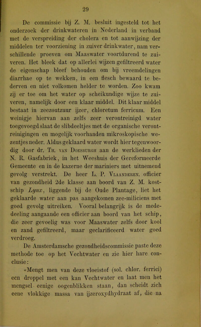 De commissie bij Z. M. besluit ingesteld tot liet onderzoek der drinkwateren in Nederland in verband met de verspreiding der cholera en tot aanwijzing der middelen ter voorziening in zuiver drinkwater, nam ver- schillende proeven om Maaswater voortdurend te zui- veren. Het bleek dat op allerlei wijzen gefiltreerd water de eigenschap bleef behouden om bij vreemdelingen diarrhae op te wekken, in een fiescli bewaard te be- derven en niet volkomen helder te worden. Zoo kwam zij er toe om het water op scheikundige wijze te zui- veren, namelijk door een klaar middel. Dit klaar middel bestaat in zeezoutzuur ijzer, chloretum ferricum. Een weinigje hiervan aan zelfs zeer verontreinigd water toegevoegd slaat de slibdeeltjes met de organische veront- reinigingen en mogelijk voorhanden mikroskopische we- zentjes neder. Aldus geklaard water wordt hier tegenwoor- dig door dr. Th. van Doesburgh aan de werklieden der N. R. Gasfabriek, in het Weeshuis der Gereformeerde Gemeente en in de kazerne der mariniers met uitnemend gevolg verstrekt. De heer L. P. Vlaanderen, officier van gezondheid 2de klasse aan boord van Z. M. kost- scliip Lynx, liggende bij de Oude Plantage, liet het geklaarde water aan pas aangekomen zee-miliciens met goed gevolg uitreiken. Vooral belangrijk is de mede- deeling aangaande een officier aan boord van het schip, die zeer gevoelig was voor Maaswater zelfs door kool en zand gefiltreerd, maar geclarificeerd water goed verdroeg. De Amsterdamsche gezondheidscommissie paste deze methode toe op het Vechtwater en zie hier hare con- clusie : «Mengt men van deze vloeistof (sol. chlor. ferrici) een droppel met een kan Vechtwater en laat men het mengsel eenige oogenblikken staan, dan scheidt zich eene vlokkige massa van ijzeroxydhydraat af, die na