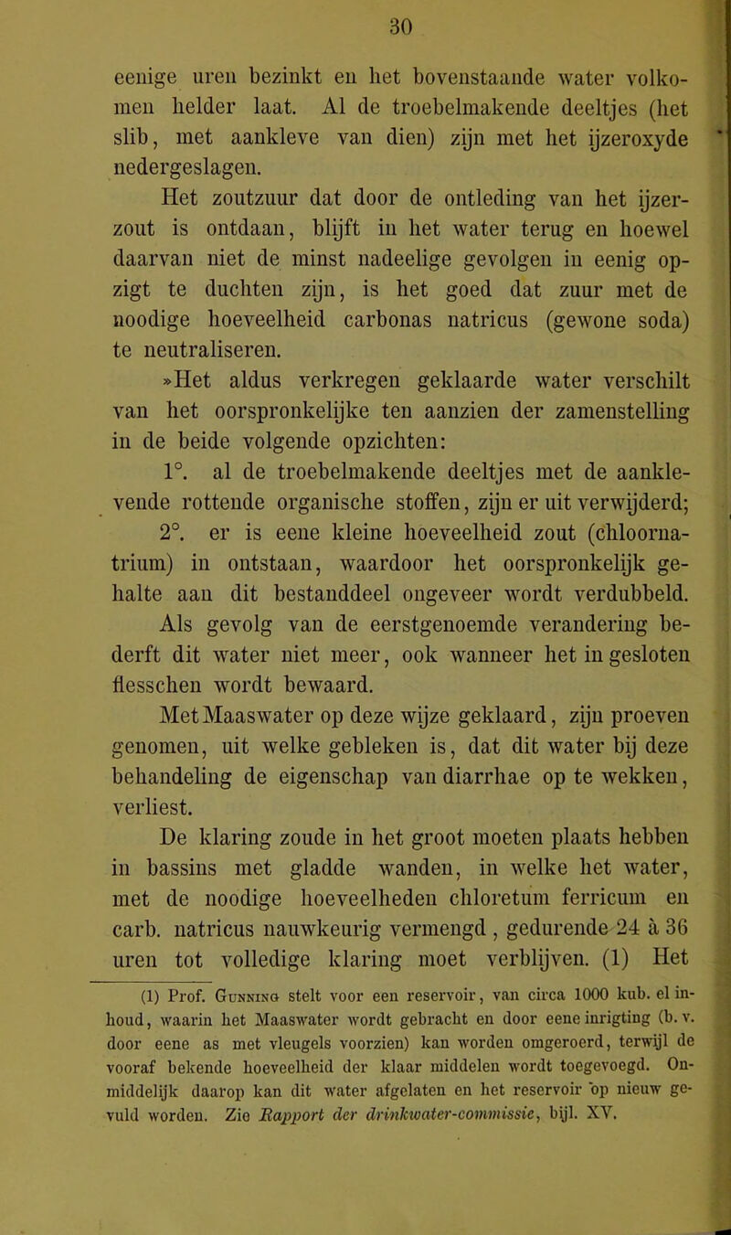 eenige uren bezinkt en het bovenstaande water volko- men helder laat. Al de troebelmakende deeltjes (het slib, met aankleve van dien) zijn met het ijzeroxyde ' nedergeslagen. Het zoutzuur dat door de ontleding van het ijzer- zout is ontdaan, blijft in het water terug en hoewel daarvan niet de minst nadeelige gevolgen in eenig op- zigt te duchten zijn, is het goed dat zuur met de noodige hoeveelheid carbonas natricus (gewone soda) te neutraliseren. »Het aldus verkregen geklaarde water verschilt van het oorspronkelijke ten aanzien der zamenstelling in de beide volgende opzichten: 1°. al de troebelmakende deeltjes met de aankle- vende rottende organische stoffen, zijn er uit verwijderd; 2°. er is eene kleine hoeveelheid zout (chloorna- trium) in ontstaan, waardoor het oorspronkelijk ge- halte aan dit bestanddeel ongeveer wordt verdubbeld. Als gevolg van de eerstgenoemde verandering be- derft dit water niet meer, ook wanneer het in gesloten flesschen wordt bewaard. Met Maaswater op deze wijze geklaard, zijn proeven genomen, uit welke gebleken is, dat dit water bij deze behandeling de eigenschap van diarrhae op te wekken, verliest. De klaring zoude in het groot moeten plaats hebben in bassins met gladde wanden, in welke het water, met de noodige hoeveelheden chloretum ferricum en carb. natricus nauwkeurig vermengd , gedurende 24 a 36 uren tot volledige klaring moet verblijven. (1) Het (1) Prof. Gunning stelt voor een reservoir, van circa 1000 kub. elin- houd, waarin het Maaswater wordt gebracht en door eene inrigting (b. v. door eene as met vleugels voorzien) kan worden omgeroerd, terwijl de vooraf bekende hoeveelheid der klaar middelen wordt toegevoegd. On- middelijk daarop kan dit water afgelaten en het reservoir op nieuw ge- vuld worden. Zie Rapport der drinkwater-eommissie, bijl. XY.