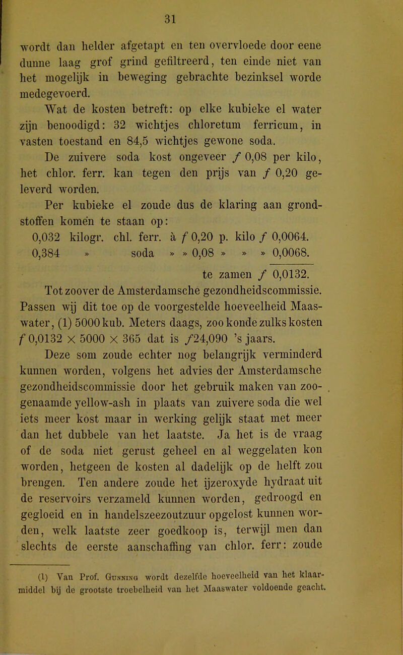 wordt dan helder afgetapt en ten overvloede door eene dunne laag grof grind gefiltreerd, ten einde niet van liet mogelijk in beweging gebrachte bezinksel worde medegevoerd. Wat de kosten betreft: op elke kubieke el water zijn benoodigd: 32 wichtjes chloretum ferricum, in vasten toestand en 84,5 wichtjes gewone soda. De zuivere soda kost ongeveer ƒ 0,08 per kilo, het chlor. ferr. kan tegen den prijs van ƒ 0,20 ge- leverd worden. Per kubieke el zoude dus de klaring aan grond- stoffen komen te staan op: 0,032 kilogr. chl. ferr. a ƒ 0,20 p. kilo ƒ 0,0064. 0,384 » soda » » 0,08 » » » 0,0068. te zamen ƒ 0,0132. Tot zoover de Amsterdamsche gezondheidscommissie. Passen wij dit toe op de voorgestelde hoeveelheid Maas- water, (1) 5000 kub. Meters daags, zoo konde zulks kosten ƒ0,0132 x 5000 X 365 dat is ƒ24,090 ’s jaars. Deze som zoude echter nog belangrijk verminderd kunnen worden, volgens het advies der Amsterdamsche gezondheidscommissie door het gebruik maken van zoo- . genaamde yellow-ash in plaats van zuivere soda die wel iets meer kost maar in werking gelijk staat met meer dan het dubbele van het laatste. Ja het is de vraag of de soda niet gerust geheel en al weggelaten kon worden, hetgeen de kosten al dadelijk op de helft zou brengen. Ten andere zoude het ijzeroxyde hydraat uit de reservoirs verzameld kunnen worden, gedroogd en gegloeid en in handelszeezoutzuur opgelost kunnen wor- den, welk laatste zeer goedkoop is, terwijl men dan slechts de eerste aanschaffing van chlor. ferr: zoude (1) Van Prof. Gunning wordt dezelfde hoeveelheid van het klaar- middel bij de grootste troebelheid van het Maaswater voldoende geacht.