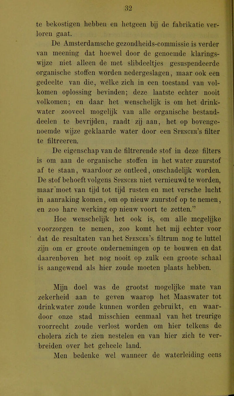 te bekostigen hebben en hetgeen bij de fabrikatie ver- loren gaat. De Amsterdamsche gezondheids-commissie is verder van meening dat hoewel door de genoemde klarings- wijze niet alleen de met slibdeeltjes gesuspendeerde organische stoffen worden nedergeslagen, maar ook een gedeelte van die, welke zich in een toestand van vol- komen oplossing bevinden; deze laatste echter nooit volkomen; en daar het wenschelijk is om het drink- water zooveel mogelijk van alle organische bestand- deelen te bevrijden, raadt zij aan, het op bovenge- noemde wijze geklaarde water door een Spencer’s filter te filtreeren. De eigenschap van de filtrerende stof in deze filters is om aan de organische stoffen in het water zuurstof af te staan, waardoor ze ontleed, onschadelijk worden. De stof behoeft volgens Spencer niet vernieuwd te worden, maar'moet van tijd tot tijd rusten en met versche lucht in aanraking komen, om op nieuw zuurstof op te nemen, en zoo hare werking op nieuw voort te zetten.” Hoe wenschelijk het ook is, om alle mcgelijke voorzorgen te nemen, zoo komt het mij echter voor dat de resultaten van het Spencer’s filtrum nog te luttel zijn om er groote ondernemingen op te bouwen en dat daarenboven het nog nooit op zulk een groote schaal is aangewend als hier zoude moeten plaats hebben. Mijn doel was de grootst mogelijke mate van zekerheid aan te geven waarop het Maaswater tot drinkwater zoude kunnen worden gebruikt, en waar- door onze stad misschien eenmaal van het treurige voorrecht zoude verlost worden om hier telkens de cholera zich te zien nestelen en van hier zich te ver- breiden over het geheele land. Men bedenke wel wanneer de waterleiding eens