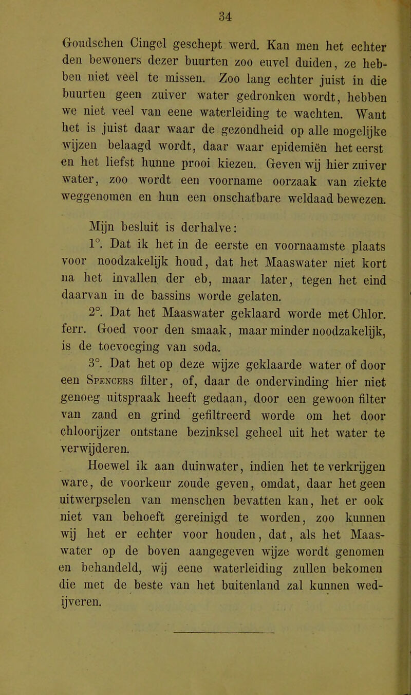 Goudschen Cingel geschept werd. Kan men het echter den bewoners dezer buurten zoo euvel duiden, ze heb- ben niet veel te missen. Zoo lang echter juist in die buurten geen zuiver water gedronken wordt, hebben we niet veel van eene waterleiding te wachten. Want het is juist daar waar de gezondheid op alle mogelijke wijzen belaagd wordt, daar waar epidemiën het eerst en het liefst hunne prooi kiezen. Geven wij hier zuiver water, zoo wordt een voorname oorzaak van ziekte weggenomen en hun een onschatbare weldaad bewezen. Mijn besluit is derhalve: 1°. Dat ik het in de eerste en voornaamste plaats voor noodzakelijk houd, dat het Maaswater niet kort na het invallen der eb, maar later, tegen het eind daarvan in de bassins worde gelaten. 2°. Dat het Maaswater geklaard worde met Chlor. ferr. Goed voor den smaak, maar minder noodzakelijk, is de toevoeging van soda. 3°. Dat het op deze wijze geklaarde water of door een Spencers filter, of, daar de ondervinding hier niet genoeg uitspraak heeft gedaan, door een gewoon filter van zand en grind gefiltreerd worde om het door chloorijzer ontstane bezinksel geheel uit het water te verwijderen. Hoewel ik aan duinwater, indien het te verkrijgen ware, de voorkeur zoude geven, omdat, daar hetgeen uitwerpselen van menschen bevatten kan, het er ook niet van behoeft gereinigd te worden, zoo kunnen wij het er echter voor houden, dat, als het Maas- water op de boven aangegeven wijze wordt genomen en behandeld, wij eene waterleiding zullen bekomen die met de beste van het buitenland zal kunnen wed- ijveren.