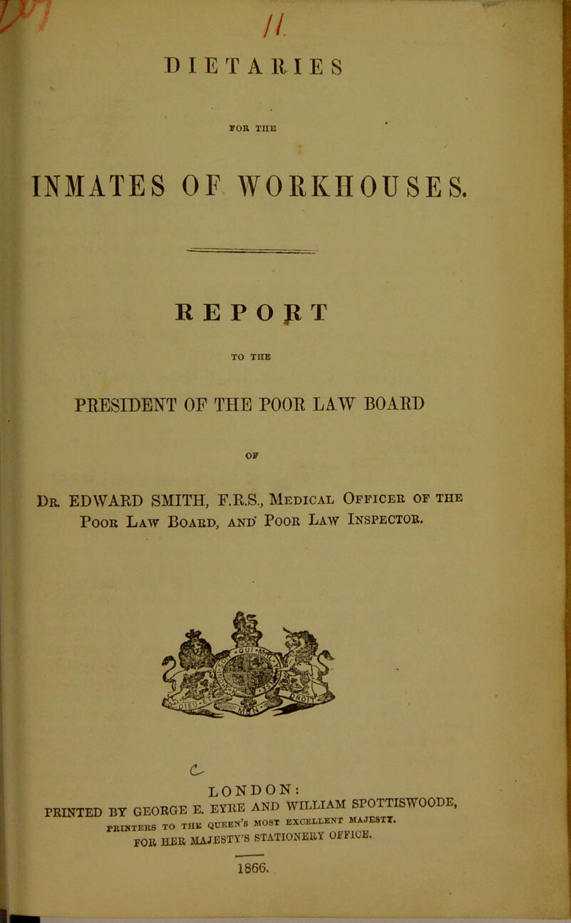 n DIETARIES FOR THE INMATES OF WORKHOUSES. REPORT TO THE PRESIDENT OF THE POOR LAW BOARD OF Dr. EDWARD SMITH, F.R.S., Medical Officer of the Poor Law Board, and Poor Law Inspector. PRINTED BY GEORGE E. EYRE AND WILLIAM SPOTTISW OODE, PIHNTERS TO THIS QUEERS MOST EXCELLENT MAJESTT. r0R HER MAJESTY’S STATIONERY OFFICE. 1866.