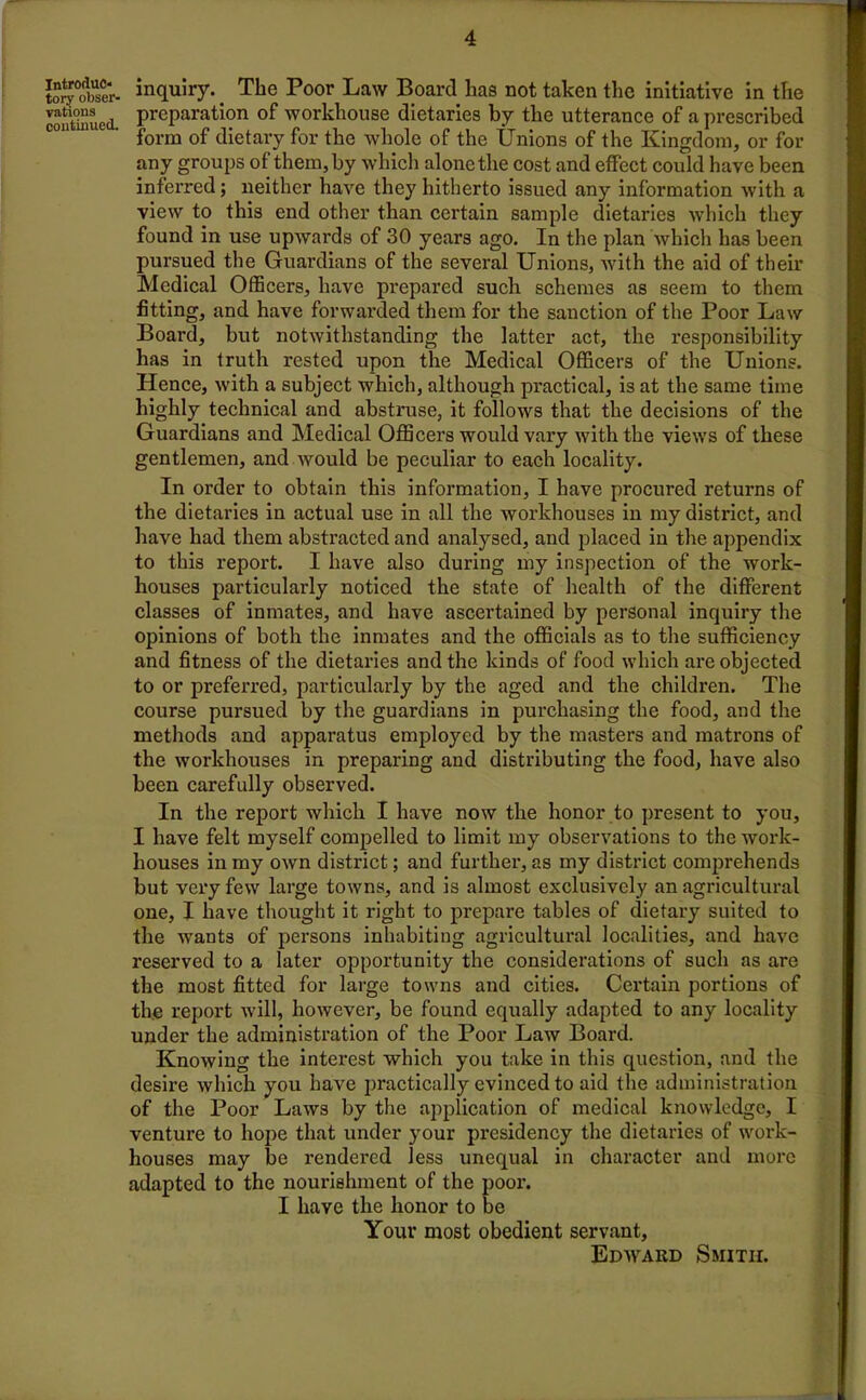 Introduc- tory obser- vations continued. inquiry. The Poor Law Board lias not taken the initiative in the preparation of workhouse dietaries by the utterance of a prescribed form of dietary for the whole of the Unions of the Kingdom, or for any groups of them, by which alone the cost and effect could have been inferred; neither have they hitherto issued any information with a view to this end other than certain sample dietaries which they found in use upwards of 30 years ago. In the plan which has been pursued the Guardians of the several Unions, with the aid of their Medical Officers, have prepared such schemes as seem to them fitting, and have forwarded them for the sanction of the Poor Law Board, but notwithstanding the latter act, the responsibility has in truth rested upon the Medical Officers of the Unions. Hence, with a subject which, although practical, is at the same time highly technical and abstruse, it follows that the decisions of the Guardians and Medical Officers would vary with the views of these gentlemen, and would be peculiar to each locality. In order to obtain this information, I have procured returns of the dietaries in actual use in all the workhouses in my district, and have had them abstracted and analysed, and placed in the appendix to this report. I have also during my inspection of the work- houses particularly noticed the state of health of the different classes of inmates, and have ascertained by personal inquiry the opinions of both the inmates and the officials as to the sufficiency and fitness of the dietaries and the kinds of food which are objected to or preferred, particularly by the aged and the children. The course pursued by the guardians in purchasing the food, and the methods and apparatus employed by the masters and matrons of the workhouses in preparing and distributing the food, have also been carefully observed. In the report which I have now the honor to present to you, I have felt myself compelled to limit my observations to the work- houses in my own district; and further, as my district comprehends but very few large towns, and is almost exclusively an agricultural one, I have thought it right to prepare tables of dietary suited to the wants of persons inhabiting agricultural localities, and have reserved to a later opportunity the considerations of such as are the most fitted for large towns and cities. Certain portions of the report will, however, be found equally adapted to any locality under the administration of the Poor Law Board. Knowing the interest which you take in this question, and the desire which you have practically evinced to aid the administration of the Poor Laws by the application of medical knowledge, I venture to hope that under your presidency the dietaries of work- houses may be rendered less unequal in character and more adapted to the nourishment of the poor. I have the honor to be Your most obedient servant, Edward Smith.