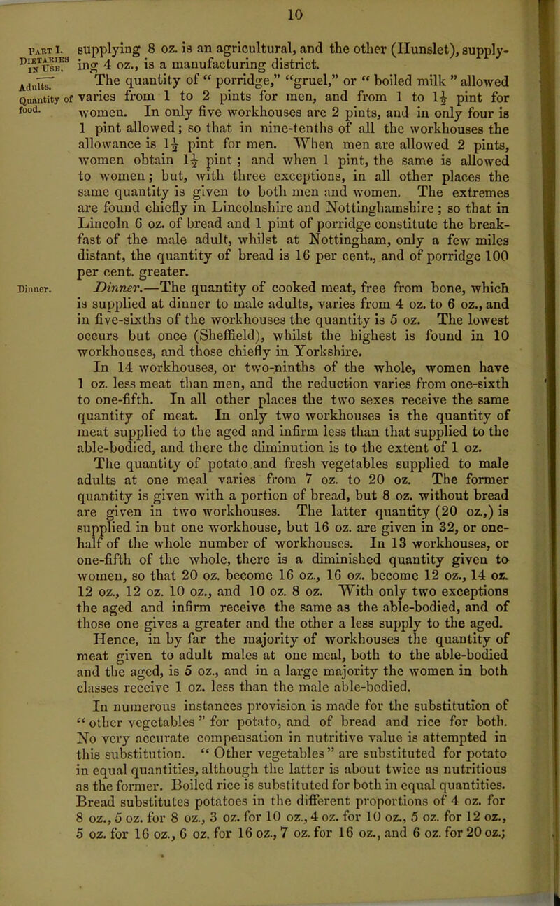 1’aRT T. Dietaries in Use. Adults. Quantity o food. Dinner. supplying 8 oz. is an agricultural, and the other (Ilunslet), supply- ing 4 oz., is a manufacturing district. The quantity of “ porridge,” “gruel,” or “ boiled milk ” allowed varies from 1 to 2 pints for men, and from 1 to 1| pint for women. In only five workhouses ai'e 2 pints, and in only four is 1 pint allowed; so that in nine-tenths of all the workhouses the allowance is 1^ pint for men. When men are allowed 2 pints, women obtain 1^- pint ; and when 1 pint, the same is allowed to women; but, with three exceptions, in all other places the same quantity is given to both men and women. The extremes are found chiefly in Lincolnshire and Nottinghamshire ; so that in Lincoln G oz. of bread and 1 pint of porridge constitute the break- fast of the male adult, whilst at Nottingham, only a few miles distant, the quantity of bread is 1G per cent., and of porridge 100 per cent, greater. Dinner.—The quantity of cooked meat, free from bone, which is supplied at dinner to male adults, varies from 4 oz. to 6 oz., and in five-sixths of the workhouses the quantity is 5 oz. The lowest occurs but once (Sheffield), whilst the highest is found in 10 workhouses, and those chiefly in Yorkshire. In 14 workhouses, or two-ninths of the whole, women have 1 oz. less meat than men, and the reduction varies from one-sixth to one-fifth. In all other places the two sexes receive the same quantity of meat. In only two workhouses is the quantity of meat supplied to the aged and infirm less than that supplied to the able-bodied, and there the diminution is to the extent of 1 oz. The quantity of potato and fresh vegetables supplied to male adults at one meal varies from 7 oz. to 20 oz. The former quantity is given with a portion of bread, but 8 oz. without bread are given in two workhouses. The latter quantity (20 oz.,) is supplied in but one workhouse, but 16 oz. are given in 32, or one- half of the whole number of workhouses. In 13 workhouses, or one-fifth of the whole, there is a diminished quantity given ta women, so that 20 oz. become 16 oz., 16 oz. become 12 oz., 14 oz. 12 oz., 12 oz. 10 oz., and 10 oz. 8 oz. With only two exceptions the aged and infirm receive the same as the able-bodied, and of those one gives a greater and the other a less supply to the aged. Hence, in by far the majority of workhouses the quantity of meat given to adult males at one meal, both to the able-bodied and the aged, is 5 oz., and in a large majority the women in both classes receive 1 oz. less than the male able-bodied. In numerous instances provision is made for the substitution of “ other vegetables ” for potato, and of bread and rice for both. No very accurate compensation in nutritive value is attempted in this substitution. “ Other vegetables” are substituted for potato in equal quantities, although the latter is about twice as nutritious as the former. Boiled rice is substituted for both in equal quantities. Bread substitutes potatoes in the different proportions of 4 oz. for 8 oz., 5 oz. for 8 oz., 3 oz. for 10 oz., 4 oz. for 10 oz., 5 oz. for 12 oz., 5 oz. for 16 oz., 6 oz. for 16 oz., 7 oz. for 16 oz., and 6 oz. for 20 oz.;