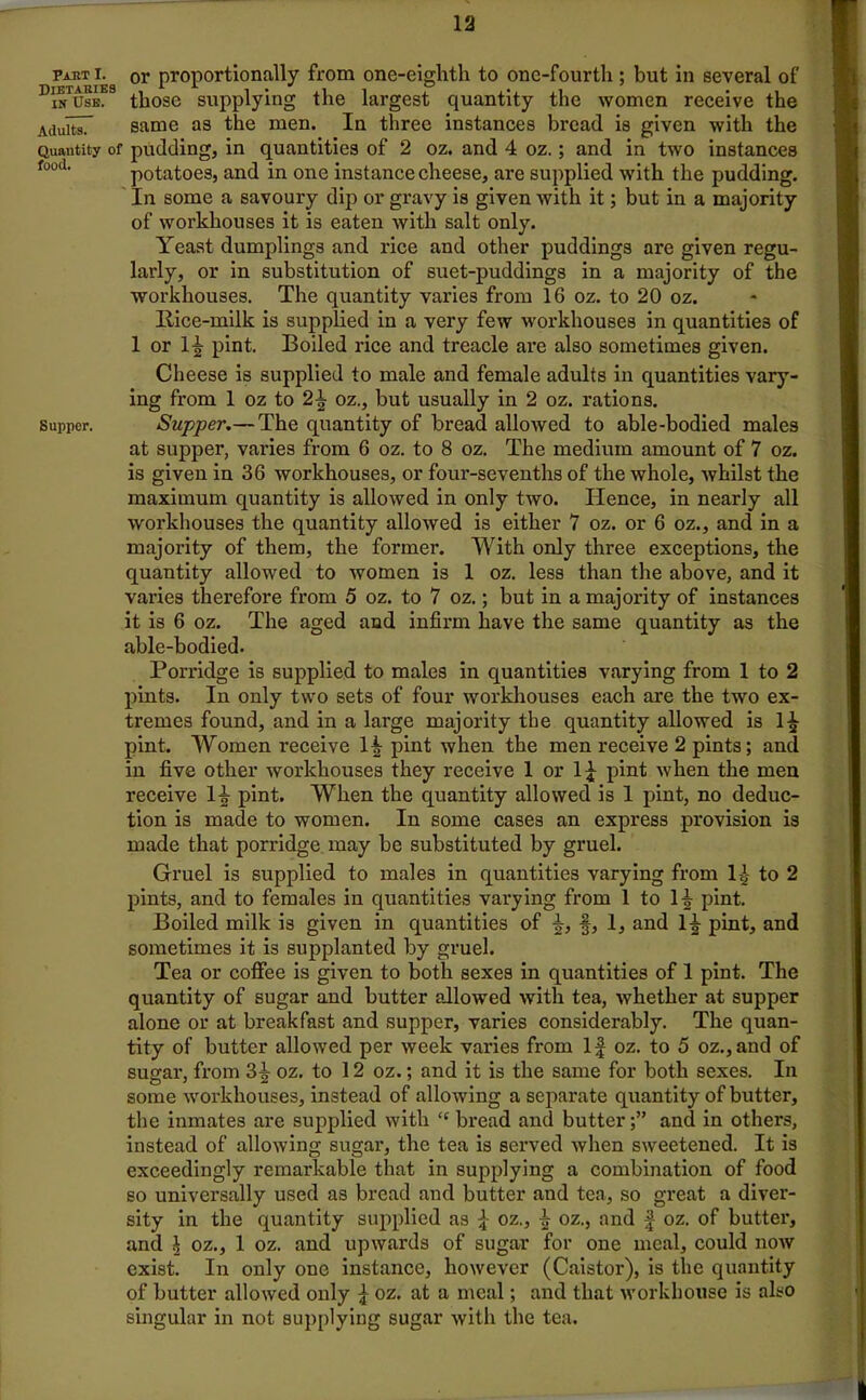 pahti. or proportionally from one-eighth to one-fourth ; but in several of DKES those supplying the largest quantity the women receive the AduitsT same as the men. In three instances bread is given with the Quantity of pudding, in quantities of 2 oz. and 4 oz.; and in two instances food' potatoes, and in one instance cheese, are supplied with the pudding. In some a savoury dip or gravy is given with it; but in a majority of workhouses it is eaten with salt only. Yeast dumplings and rice and other puddings are given regu- larly, or in substitution of suet-puddings in a majority of the workhouses. The quantity varies from 16 oz. to 20 oz. Rice-milk is supplied in a very few workhouses in quantities of 1 or 1^ pint. Boiled rice and treacle are also sometimes given. Cheese is supplied to male and female adults in quantities vary- ing from 1 oz to 2\ oz., but usually in 2 oz. rations, supper. Supper.— The quantity of bread allowed to able-bodied males at supper, varies from 6 oz. to 8 oz. The medium amount of 7 oz. is given in 36 workhouses, or four-sevenths of the whole, whilst the maximum quantity is allowed in only two. lienee, in nearly all workhouses the quantity allowed is either 7 oz. or 6 oz., and in a majority of them, the former. With only three exceptions, the quantity allowed to women is 1 oz. less than the above, and it varies therefore from 5 oz. to 7 oz.; but in a majority of instances it is 6 oz. The aged and infirm have the same quantity as the able-bodied. Porridge is supplied to males in quantities varying from 1 to 2 pints. In only two sets of four workhouses each are the two ex- tremes found, and in a large majority the quantity allowed is l£ pint. Women receive H pint when the men receive 2 pints; and in five other workhouses they receive 1 or 1^ pint when the men receive H pint. When the quantity allowed is 1 pint, no deduc- tion is made to women. In some cases an express provision is made that porridge may be substituted by gruel. Gruel is supplied to males in quantities varying from 1£ to 2 pints, and to females in quantities varying from 1 to 1^ pint. Boiled milk is given in quantities of f, 1, and 1^- pint, and sometimes it is supplanted by gruel. Tea or coffee is given to both sexes in quantities of 1 pint. The quantity of sugar and butter allowed with tea, whether at supper alone or at breakfast and supper, varies considerably. The quan- tity of butter allowed per week varies from If oz. to 5 oz.,and of sugar, from 3^- oz. to 12 oz.; and it is the same for both sexes. In some workhouses, instead of allowing a separate quantity of butter, the inmates are supplied with “ bread and butter;” and in others, instead of allowing sugar, the tea is served when sweetened. It is exceedingly remarkable that in supplying a combination of food so universally used as bread and butter and tea, so great a diver- sity in the quantity supplied as \ oz., £ oz., and f oz. of butter, and ^ oz., 1 oz. and upwards of sugar for one meal, could now exist. In only one instance, however (Caistor), is the quantity of butter allowed only £ oz. at a meal; and that workhouse is also singular in not supplying sugar with the tea.