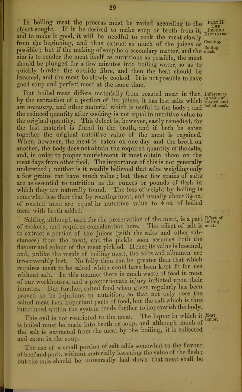 In boiling meat the process must be varied according to the p^n< object sought. If it be desired to make soup or broth from it, Proper and to make it good, it will be needful to cook the meat slowly DlEI^IE8' from the beginning, and thus extract as much of the juices as CookinK- possible ; but if the making of soup be a secondary matter, and the meat?5 aim is to render the meat itself as nutritious as possible, the meat should be plunged for a few minutes into boiling water, so as to quickly harden the outside fibre, and then the heat should be lessened, and the meat be slowly cooked. It is not possible to have good soup and perfect meat at the same time. But boiled meat differs materially from roasted meat in that, Differences by the extraction of a portion of its juices, it has lost salts which rootl'd and are 7iecessary, and other material which is useful to the body; and boilcdmcati the reduced quantity after cooking is not equal in nutritive value to the original quantity. This defect is, however, easily remedied, for the lost material is found in the broth, and if both be eaten together the original nutritive value of the meat is regained. When, however, the meat is eaten on one day and the broth on another, the body does not obtain the required quantity of the salts, and, in order to proper nourishment it must obtain them on the meat days from other food. The importance of this is not generally understood ; neither is it readily believed that salts weighing only a few grains can have much value ; but those few grains of salts are a3 essential to nutrition as the ounces or pounds of flesh in which they are naturally found. The loss of weight by boiling is somewhat less than that by roasting meat, and usually about 3^- oz. of roasted meat are equal in nutritive value to 4 oz. of boiled meat with broth added. Salting, although used for the preservation of the meat, is a part of cookery, and requires consideration here. The effect of salt is meat, to extract a portion of the juices (with the salts and other sub- stances) from the meat, and the pickle soon assumes both the flavour and colour of the meat pickled. Hence its value is lessened, and, unlike the result of boiling meat, the salts and albumen arc irrecoverably lost. No folly then can be greater than that which requires meat to be salted which could have been kept fit for use without salt. In this manner there is much waste ot food in most of our workhouses, and a proportionate injury inflicted upon their inmates. But further, salted food when given regularly has been proved to be injurious to nutrition, so that not only does the salted meat lack important parts of food, but the salt which is thus- introduced within the system tends further to impoverish the body. This evil is not restricted to the meat, lhe liquor in which it is boiled must be made into broth or soup, and although much of the salt is extracted from the meat by the boiling, it is collected and eaten in the soup. The use of a small portion of salt adds somewhat to the flavour of beef and pork, without materially lessening the value of the flesh ; but the rule should be universally laid down that meat shall be