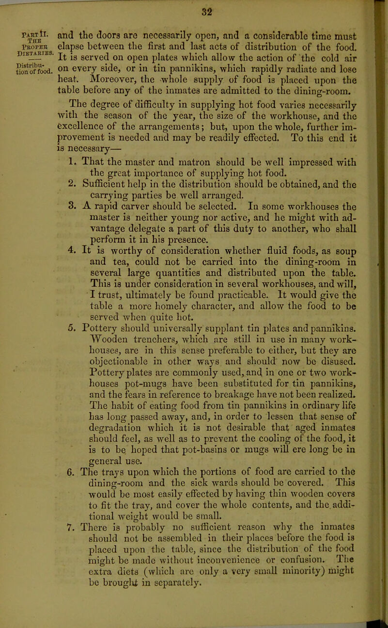 Taut tl. The Proper Dietaries. Distribu- tion of food. and the door3 are necessarily open, and a considerable time must elapse between the first and last acts of distribution of the food. It is served on open plates which allow the action of the cold air on every side, or in tin pannikins, which rapidly radiate and lose heat. Moreover, the whole supply of food is placed upon the table before any of the inmates are admitted to the dining-room. The degree of difficulty in supplying hot food varies necessarily with the season of the year, the size of the workhouse, and the excellence of the arrangements; but, upon the whole, further im- provement is needed and may be readily effected. To this end it is necessary— 1. That the master and matron should be well impressed with the great importance of supplying hot food. 2. Sufficient help in the distribution should be obtained, and the carrying parties be well arranged. 3. A rapid carver should be selected. In some workhouses the master is neither young nor active, and he might with ad- vantage delegate a part of this duty to another, who shall perform it in his presence. 4. It is worthy of consideration whether fluid foods, as soup and tea, could not be carried into the dining-room in several large quantities and distributed upon the table. This is under consideration in several workhouses, and will, I trust, ultimately be found practicable. It would give the table a more homely character, and allow the food to be served when quite hot. 5. Pottery should universally supplant tin plates and pannikins. Wooden trenchers, which are still in use in many work- houses, are in this sense preferable to either, but they are objectionable in other ways and should now be disused. Pottery plates are commonly used, and in one or two work- houses pot-mugs have been substituted for tin pannikins, and the fears in reference to breakage have not been realized. The habit of eating food from tin pannikins in ordinary life has long passed away, and, in order to lessen that sense of degradation which it is not desirable that aged inmates should feel, as well as to prevent the cooling of the food, it is to be hoped that pot-basins or mugs will ere long be in general use. 6. The trays upon which the portions of food are carried to the dining-room and the sick wards should be covered. This would be most easily effected by having thin wooden covers to fit the tray, and cover the whole contents, and the addi- tional weight would be small. 7. There is probably no sufficient reason why the inmates should not be assembled in their places before the food is placed upon the table, since the distribution of the food might be made without inconvenience or confusion. The extra diets (which are only a very small minority) might be brouglit in separately.