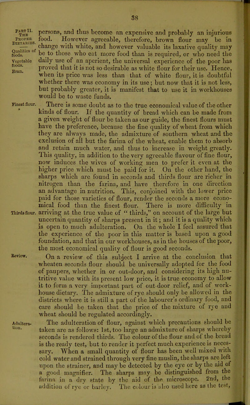 PAIITII. The Peopek Dietaries. Qualities of foods. Vegetable foods. Bran. Finest flour. Thirds flour. Review. Adultera- tion. persons, anti thus become an expensive and probably an injurious food. However agreeable, therefore, brown flour may be in change with white, and however valuable its laxative quality may be to those who eat more food than is required, or who need the daily use of an aperient, the universal experience of the poor has proved that it is not so desirable as white flour for their use. Hence, when its price was less than that of white flour, it is doubtful whether there was economy in its use; but now that it is not less, but probably greater, it is manifest that to use it in workhouses would be to waste funds. There is some doubt as to the true economical value of the other kinds of flour. If the quantity of bread which can be made from a given weight of flour be taken as our guide, the finest flours must have the preference, because the fine quality of wheat from which they are always made, the admixture of southern wheat and the exclusion of all but the farina of the wheat, enable them to absorb and retain much water, and thus to increase in weight gi’eatly. T. his quality, in addition to the very agreeable flavour of fine flour, now induces the wives of working men to prefer it even at the higher price which must be paid for it. On the other hand, the sharps which are found in seconds and thirds flour are richer in nitrogen than the farina, and have therefore in one direction an advantage in nutrition. This, conjoined with the lower price paid for those varieties of flour, render the seconds a more econo- mical food than the finest flour. There is more difficulty in arriving at the true value of “ thirds,” on account of the large but uncertain quantity of sharps present in it; and it is a quality which is open to much adulteration. On the whole I feel assured that the experience of the poor in this matter is based upon a good foundation, and that in our workhouses, as in the houses of the poor, the most economical quality of flour is good seconds. On a review of this subject I arrive at the conclusion that wheaten seconds flour should be universally adopted for the food of paupers, whether in or out-door, and considering its high nu- tritive value with its present low price, it is true economy to allow it to form a very important part of out door relief, and of work- house dietary. The admixture of rye should only be allowed in the districts where it is still a part of the labourer's ordinary food, and care should be taken that the price of the mixture of rye and wheat should be regulated accordingly. The adulteration of flour, against which precautions should be taken are as follows: 1st, too large an admixture of sharps whereby seconds is rendered thirds. The colour of the flour and of the bread is the ready test, but to render it perfect much experience is neces- sary. When a small quantity of flour has been well mixed with cold water and strained through very fine muslin, the sharps are left upon the strainer, and may be detected by the eye or by the aid of a good magnifier. The sharps may be distinguished from the farina in a dry state by the aid of the, microscope. 2nd, the addition of rye or barley. The colour is also used here as the test,