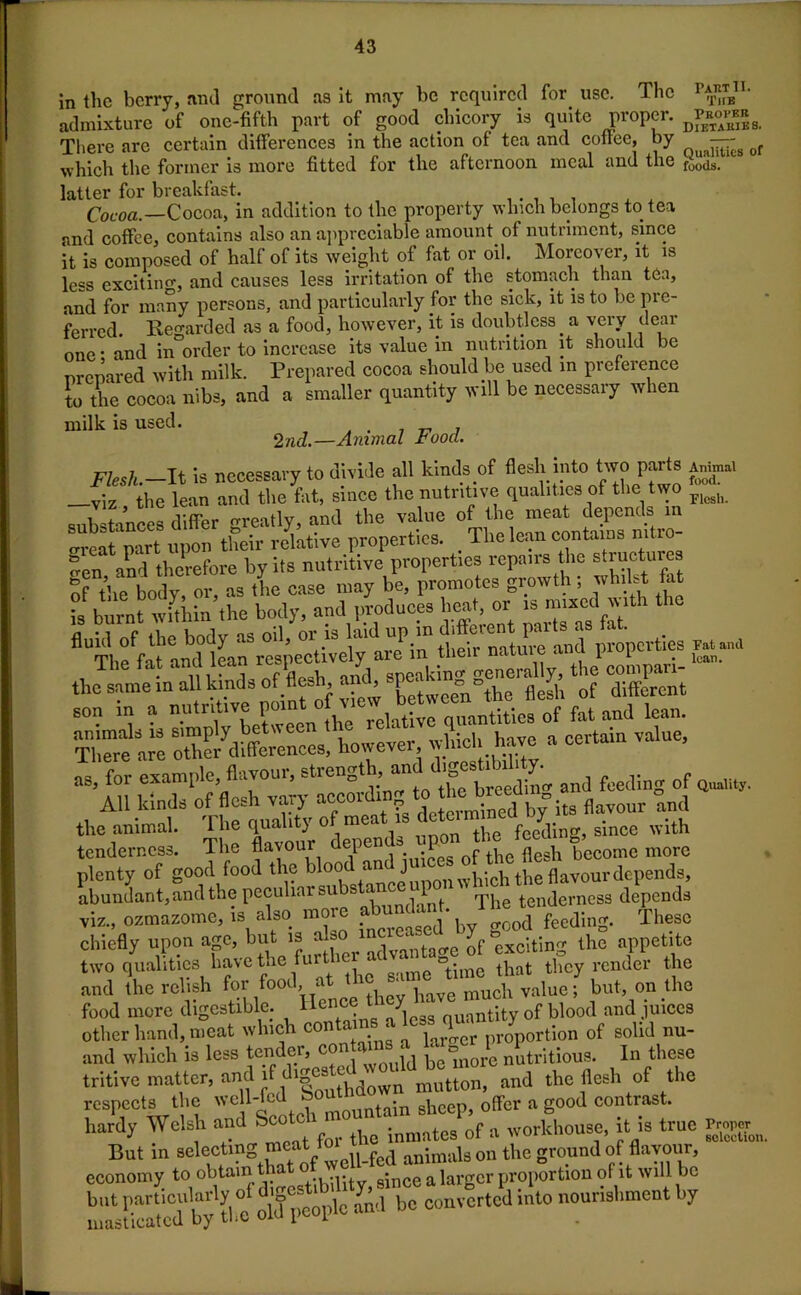 in the berry, and ground as it may be required for. use. The p$Bn- admixture of one-fifth part of good chicory is quite proper. D£»»*3-< There arc certain differences in the action of tea and coffee, by —g of which the former is more fitted for the afternoon meal and the 4ds. latter for breakfast. . . Cocoa.—Cocoa, in addition to the property which belongs to tea and coffee, contains also an appreciable amount of nutriment, since it is composed of half of its weight of fat or oil. Moreover, it is less excitino-, and causes less irritation of the stomach than tea, and for many persons, and particularly for the sick, it is to be pre- ferred. Regarded as a food, however, it is doubtless, a very deal one - and in-order to increase its value in nutrition it should be nrenared with milk. Prepared cocoa should.be used in preference to the cocoa nibs, and a smaller quantity will be necessary when milk is used. . „ , 2nd.—Animal rood. Flesh.—It is necessary to divide all kinds of flesh into two parts Animal —viz the lean and the fat, since the nutritive qualities of the two ^ substances differ greatly, and the value of the meat depends in o-veat part upon their relative properties. . The lean contains mtio- *en and therefore by its nutritive properties repairs the structures of the body, or, as the case may be, promotes growth; whilst fat is burnt within the body, and produces beat or the same in all kinds of flesh and, 8“^ ^ Sent the animal. Hie quality of mea t^e fceding, since with tenderness. The flavour :„:LS of the flesh become more plenty of good food the blood an j the flavour depends, abundant, and the peculiar su s a^ l rpj tenderness depends viz., ozmazome, is also more abundant. T. ^ ^ ^ chiefly upon age, but is also i e exc-lting the appetite two qualities have the furti ‘me “time that they render the and the relish for food at the . muoh vaiuc; but, on the food more digestible. Hence t antity 0f blood and juices other hand, meat which c° ‘ ‘ a proportion of solid nu- and which is less tender, c ‘, , ® nore nutritious. In these tritive matter, and if d.|OSted ‘ -ld_be mor ^ ^ respects the well-fed b°utn . , ffcr a g00d contrast, hardy Welsh and ^ a worfiiouse, it is true But in selecting^.fed animaU on the ground of flavour, economy to “btamthatf a largor proportion of it will bo rna-Ecd b tl.e » and be converted into nourishment by