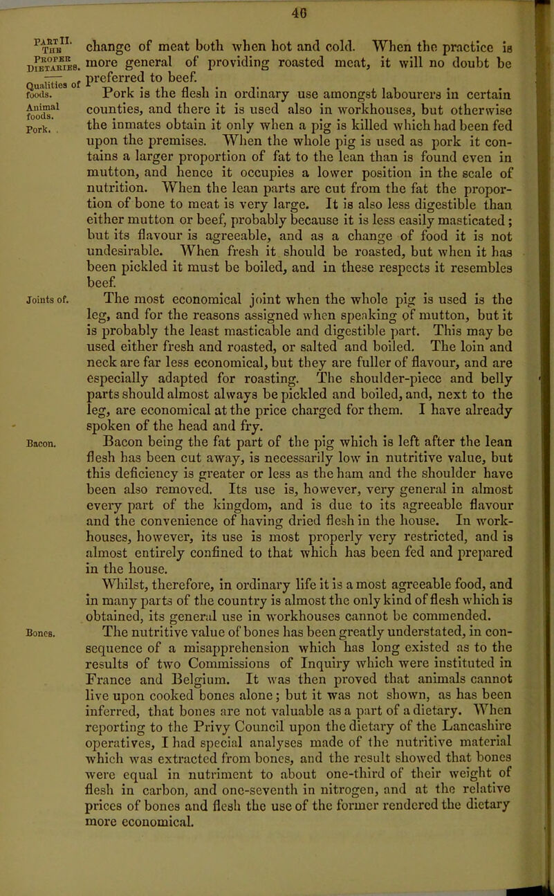 PAST II. Tub Peopek Dietaries. Qualities of foods. Animal foods. Pork. Joints of. Bacon. Bones. change of meat both when hot and cold. When the practice Ib more general of providing roasted meat, it will no doubt be preferred to beef. Pork is the flesh in ordinary use amongst labourers in certain counties, and there it is used also in workhouses, but otherwise the inmates obtain it only when a pig is killed which had been fed upon the premises. When the whole pig is used as pork it con- tains a larger proportion of fat to the lean than is found even in mutton, and hence it occupies a lower position in the scale of nutrition. When the lean parts are cut from the fat the propor- tion of bone to meat is very large. It is also less digestible than, either mutton or beef, probably because it is less easily masticated; but its flavour is agreeable, and as a change of food it is not undesirable. When fresh it should be roasted, but when it has been pickled it must be boiled, and in these respects it resembles beef. The most economical joint when the whole pig is used is the leg, and for the reasons assigned when speaking of mutton, but it is probably the least masticable and digestible part. This may be used either fresh and roasted, or salted and boiled. The loin and neck are far less economical, but they are fuller of flavour, and are especially adapted for roasting. The shoulder-piece and belly parts should almost always be pickled and boiled, and, next to the leg, are economical at the price charged for them. I have already spoken of the head and fry. Bacon being the fat part of the pig which is left after the lean flesh has been cut away, is necessarily low in nutritive value, but this deficiency is greater or less as the ham and the shoulder have been also removed. Its use is, however, very general in almost every part of the kingdom, and is due to its agreeable flavour and the convenience of having dried flesh in the house. In work- houses, however, its use is most properly very restricted, and is almost entirely confined to that which has been fed and prepared in the house. Whilst, therefore, in ordinary life it is a most agreeable food, and in many parts of the country is almost the only kind of flesh which is obtained, its general use in workhouses cannot be commended. The nutritive value of bones has been greatly understated, in con- sequence of a misapprehension which has long existed as to the results of two Commissions of Inquiry which were instituted in France and Belgium. It was then proved that animals cannot live upon cooked bones alone; but it was not shown, as has been inferred, that bones are not valuable as a part of a dietary. When reporting to the Privy Council upon the dietary of the Lancashire operatives, I had special analyses made of the nutritive material which was extracted from bones, and the result showed that bones were equal in nutriment to about one-third of their weight of flesh in carbon, and one-seventh in nitrogen, and at the relative prices of bones and flesh the use of the foi'mcr rendered the dietary more economical.
