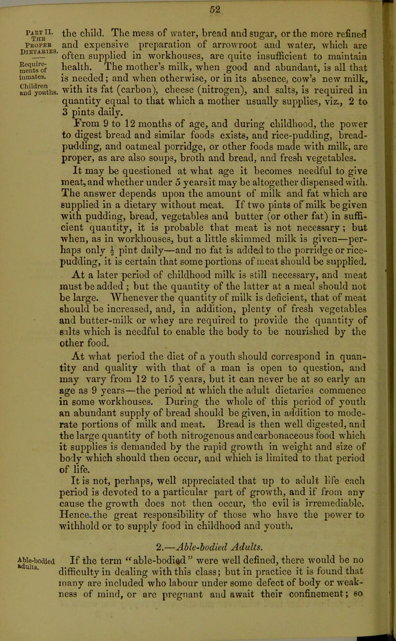 PTnTETI‘ the child. The mess of water, bread and sugar, or the more refined Propeb and expensive preparation of arrowroot and water, which are Dietaries. 0£*ten SUppi;e<j jn workhouses, are quite insufficient to maintain £S?5 health. The mother’s milk, when good and abundant, is all that inmates. is needed; and when otherwise, or in its absence, cow’s new milk, and youths, with its fat (carbon), cheese (nitrogen), and salts, is required in quantity equal to that which a mother usually supplies, viz., 2 to 3 pints daily. From 9 to 12 months of age, and during childhood, the power to digest bread and similar foods exists, and rice-pudding, bread- pudding, and oatmeal porridge, or other foods made with milk, are proper, as are also soups, broth and bread, and fresh vegetables. It may be questioned at what age it becomes needful to give meat, and whether under 5 years it may be altogether dispensed with. The answer depends upon the amount of milk and fat which are supplied in a dietary without meat. If two pints of milk be given with pudding, bread, vegetables and butter (or other fat) in suffi- cient quantity, it is probable that meat is not necessary ; but when, as in workhouses, but a little skimmed milk is given—per- haps only ^ pint daily—and no fat is added to the porridge or rice- pudding, it is certain that some portions of meat should be supplied. At a later period of childhood milk is still necessary, and meat must be added ; but the quantity of the latter at a meal should not be large. Whenever the quantity of milk is deficient, that of meat should be increased, and, in addition, plenty of fresh vegetables and butter-milk or whey are required to provide the quantity of salts which is needful to enable the body to be nourished by the other food. At what period the diet of a youth should correspond in quan- tity and quality with that of a man is open to question, and may vary from 12 to 15 years, but it can never be at so early an age as 9 years—the period at which the adult dietaries commence in some workhouses. During the whole of this period of youth an abundant supply of bread should be given, in addition to mode- rate portions of milk and meat. Bread is then well digested, and the large quantity of both nitrogenous and carbonaceous food which it supplies is demanded by the rapid growth in weight and size of body which should then occur, and which is limited to that period of life. It is not, perhaps, well appreciated that up to adult life each period is devoted to a particular part of growth, and if from any cause the growth does not then occur, the evil is irremediable. Hence.the great responsibility of those who have the power to withhold or to supply food in childhood and youth. 2.—Able-bodied Adults. Able-bodied If the term “able-bodied” were well defined, there would be no difficulty in dealing with this class; but in practice it is found that many are included who labour under some defect of body or weak- ness of mind, or arc pregnant and await their confinement; so