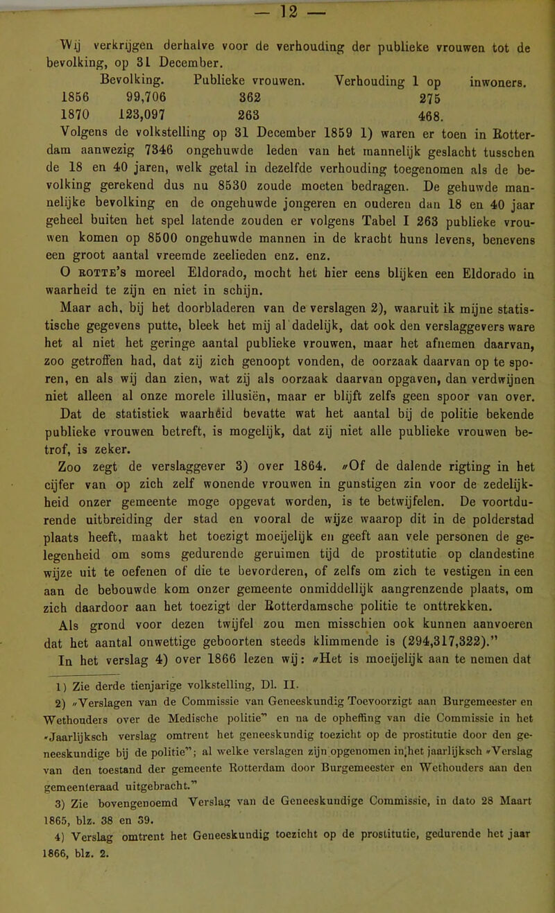 Wij verkrijgen derhalve voor de verhouding der publieke vrouwen tot de bevolking, op 31 December. Bevolking. Publieke vrouwen. Verhouding 1 op inwoners. 1856 99,706 362 275 1870 123,097 263 468. Volgens de volkstelling op 31 December 1859 1) waren er toen in Rotter- dam aanwezig 7346 ongehuwde leden van het mannelijk geslacht tusschen de 18 en 40 jaren, welk getal in dezelfde verhouding toegenomen als de be- volking gerekend dus nu 8530 zoude moeten bedragen. De gehuwde man- nelijke bevolking en de ongehuwde jongeren en ouderen dan 18 en 40 jaar geheel buiten het spel latende zouden er volgens Tabel I 263 publieke vrou- wen komen op 8500 ongehuwde mannen in de kracht huns levens, benevens een groot aantal vreemde zeelieden enz. enz. O rotte’s moreel Eldorado, mocht het hier eens blijken een Eldorado in waarheid te zijn en niet in schijn. Maar ach, bij het doorbladeren van de verslagen 2), waaruit ik mijne statis- tische gegevens putte, bleek het mij al dadelijk, dat ook den verslaggevers ware het al niet het geringe aantal publieke vrouwen, maar het afnemen daarvan, zoo getroffen had, dat zij zich genoopt vonden, de oorzaak daarvan op te spo- ren, en als wij dan zien, wat zij als oorzaak daarvan opgaven, dan verdwijnen niet alleen al onze morele illusiën, maar er blijft zelfs geen spoor van over. Dat de statistiek waarhéid bevatte wat het aantal bij de politie bekende publieke vrouwen betreft, is mogelijk, dat zij niet alle publieke vrouwen be- trof, is zeker. Zoo zegt de verslaggever 3) over 1864. //Of de dalende rigting in het cijfer van op zich zelf wonende vrouwen in gunstigen zin voor de zedelijk- heid onzer gemeente moge opgevat worden, is te betwijfelen. De voortdu- rende uitbreiding der stad en vooral de wijze waarop dit in de polderstad plaats heeft, maakt het toezigt moeijelijk en geeft aan vele personen de ge- legenheid om soms gedurende geruimen tijd de prostitutie op clandestine wijze uit te oefenen of die te bevorderen, of zelfs om zich te vestigen in een aan de bebouwde kom onzer gemeente onmiddellijk aangrenzende plaats, om zich daardoor aan het toezigt der Rotterdamsche politie te onttrekken. Als grond voor dezen twijfel zou men misschien ook kunnen aanvoeren dat het aantal onwettige geboorten steeds klimmende is (294,317,322).” In het verslag 4) over 1866 lezen wij: //Het is moeijelijk aan te nemen dat 1) Zie derde tienjarige volkstelling, Dl. II. 2) «Verslagen van de Commissie van Geneeskundig Toevoorzigt aan Burgemeester en Wethouders over de Medische politie” en na de opheffing van die Commissie in het «Jaarlijksch verslag omtrent het geneeskundig toezicht op de prostitutie door den ge- neeskundige bij de politie”; al welke verslagen zijn opgenomen ingiet jaarlijksch «Verslag van den toestand der gemeente Rotterdam door Burgemeester en Wethouders aan den gemeenteraad uitgebracht.” 3) Zie bovengenoemd Verslag van de Geneeskundige Commissie, in dato 28 Maart 1865, blz. 38 en 39. 4) Verslag omtrent het Geneeskundig toezicht op de prostitutie, gedurende het jaar 1866, blz. 2.