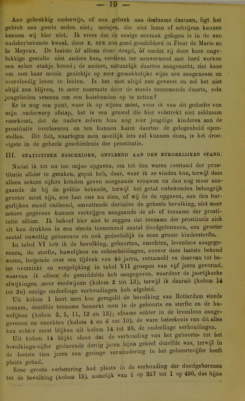 Aan gebrekkig onderwijs, ot' aan gebrek aan deelname daaraan, ligt het gebrek aan goede zeden niet; meisjes, die niet lezen of schrijven kunnen kennen wij hier niet. Ik vrees dat de eenige oorzaak gelegen is in de van oudsherbekende kwaal, door E. SUE zoo goed geschilderd in Fleur de Marie en lu Mayeux. De laatste of alleen door deugd, of omdat zij door hare onge- lukkige gestalte niet anders kan, verdient ter nauwernood mei hard werken een sober stukje brood; de andere, natuurlijk daartoe aangezocht, ziet kans om met haar mooie gezichtje op zeer gemakkelijke wijze een aangenaam en overvloedig leven te leiden. I3 het niet altijd zoo geweest en zal het niet altijd zoo blijven, te meer naarmate door de steeds toenemende duurte, vele jongelieden vreezen om een huishouden op te zetten? Er is nog een punt, waar ik op wijzen moet, voor ik van dit gedeelte van mijn onderwerp afstap, het is een gruwel die hier volstrekt niet zeldzaam voorkomt, dat de ouders zelven hun nog zeer jeugdige kinderen aan de prostitutie overleveren en ten hunnen huize daartoe de gelegenheid open- stellen. Dit feit, waartegen men moeilijk iets zal kunnen doen, is het droe- vigste in de geheele geschiedenis der prostitutie. III. STATISTIEKE BESCHEIDEN, ONTLEEND AAN DEN BURGERLIJKEN STAND. Nadat ik tot nu toe mijne opgaven, om tot den waren toestand der pros- titutie alhier te geraken, geput heb, daar, waar ik ze vinden kon, terwijl deze alleen zekere cijfers könden geven aangaande vrouwen en dan nog maar aan- gaande de bij de politie bekende, terwijl het getal onbekenden belangrijk grooter moet zijn, zoo laat ons nu zien, ot wij in de opgaven, aan den bur- gerlijken stand ontleend, omvattende derhalve de geheele bevolking, niet meer zekere gegevens kunnen verkrijgen aangaande de af- ot toename der prosti- tutie alhier. Ik behoef hier niet te zeggen dat toename der prostitutie zich uit kan drukken in een steeds toenemend aantal doodgeborenen, een grooter aantal onwettig geborenen en ook gedeeltelijk in eene groote kindersterfte. Iu tabel VI heb ik de bevolking, geboorten, onechten, levenloos aangege- veneu, de sterfte, huwelijken en echtscheidingen, zoover deze laatste bekend waren, loopende over een tijdvak van 40 jaren, verzameld en daarvan tot be- ter overzicht en vergelijking in tabel VII groepen van vijfjaren gevormd, waarvan ik alleen de gemiddelde heb aangegeven, waardoor de jaarlijksche afwijkingen meer verdwijnen (kolom 2 tot 13), terwijl ik daaruit (kolom 14 tot 2u) eenige onderlinge verhoudingen heb afgeleid. Uit kolom 1 leert men hoe geregeld de bevolking van Kotterdam steeds toenam, dezelfde toename bemerkt men in de geboorte en sterfte en de hu- welijken (kolom 3, 5, 11, 12 en 13); afname echter in de levenloos aange- gevenen en onechten (kolom 4 en 6 tot 10), de ware beteekems van d.t alles kan echter eerst blijken uit kolom 14 tot 20, de onderlinge verhoudingen Uit kolom 14 blijkt alzoo dat de verhouding van het geboorte- tot het bevolkings-cijfer gedurende dertig jaren bijna geheel dezelfde was, terwijl m de laatste tien jaren een geringe vermindering in het geboortecijfer heeft Pl1E^rote verbetering had plaats in de verhouding der doodgeborenen tot de bevolking (kolom 15), namelijk van l op S57 tot 1 op 190, dn. b(|na